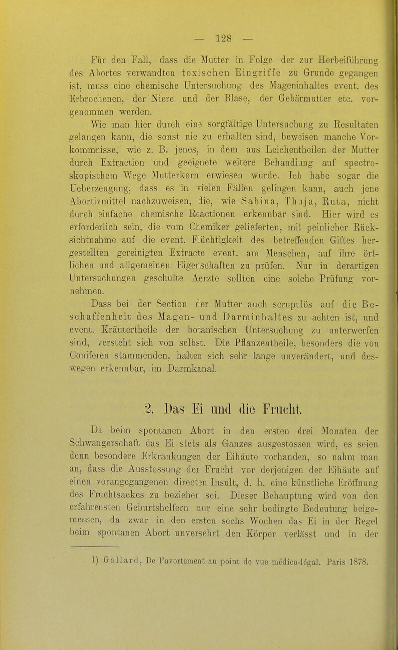 Für den Fall, dass die Mutter in Folge der zur Herbeiführuni;: des Abortes verwandten toxischen Eingriffe zu Grunde gegangen ist, muss eine chemische Untersuchung des Mageninhaltes event. des Erbrochenen, der Niere und der Blase, der Gebärmutter etc. vor- genommen werden. Wie man hier durch eine sorgfältige Untersuchung zu Resultaten gelangen kann, die sonst nie zu erhalten sind, beweisen manche Vor- kommnisse, wie z. B. jenes, in dem aus Leichentheilen der Mutter durch Extraction und geeignete weitere Behandlung auf spectro- skopischera Wege Mutterkorn erwiesen wurde. Ich habe sogar die Ueberzeugung, dass es in vielen Fällen gelingen kann, auch jene Abortivmittel nachzuweisen, die, wie Sabina, Thuja, Ruta, nicht durch einfache chemische Reactionen erkennbar sind. Hier wird es erforderlich sein, die vom Chemiker gelieferten, mit peinlicher Rück- sichtnahme auf die event. Flüchtigkeit des betreffenden Giftes her- gestellten gereinigten Extracte event. am Menschen, auf ihre ört- lichen und allgemeinen Eigenschaften zu prüfen. Nur in derartigen Untersuchungen geschulte Aerzte sollten eine solche Prüfung vor- nehmen. Dass bei der Section der Mutter auch scrupulös auf die Be- schaffenheit des Magen- und Darminhaltes zu achten ist, und event. Kräutertheile der botanischen Untersuchung zu unterwerfen sind, versteht sich von selbst. Die Pflanzentheile, besonders die von Coniferen stammenden, halten sich sehr lange unverändert, und des- wegen erkennbar, im Darmkanal. 2. Das Ei und die Fruclit. Da beim spontanen Abort in den ersten drei Monaten der Schwangerschaft das Ei stets als Ganzes ausgestossen wird, es seien denn besondere Erkrankungen der Eihäute vorhanden, so nahm man an, dass die Ausstossung der Frucht vor derjenigen der Eihäute auf einen vorangegangenen directen Insult, d. h. eine künstliche Eröffnung des Fruchtsackes zu beziehen sei. Dieser Behauptung wird von den erfahrensten Geburtshelfern nur eine sehr bedingte Bedeutung beige- messen, da zwar in den ersten sechs Wochen das Ei in der Regel beim spontanen Abort unversehrt den Körper verlässt und in der 1) Gallard, Do l'avortement au point de vuo medico-l(5gal. Paris 1878.