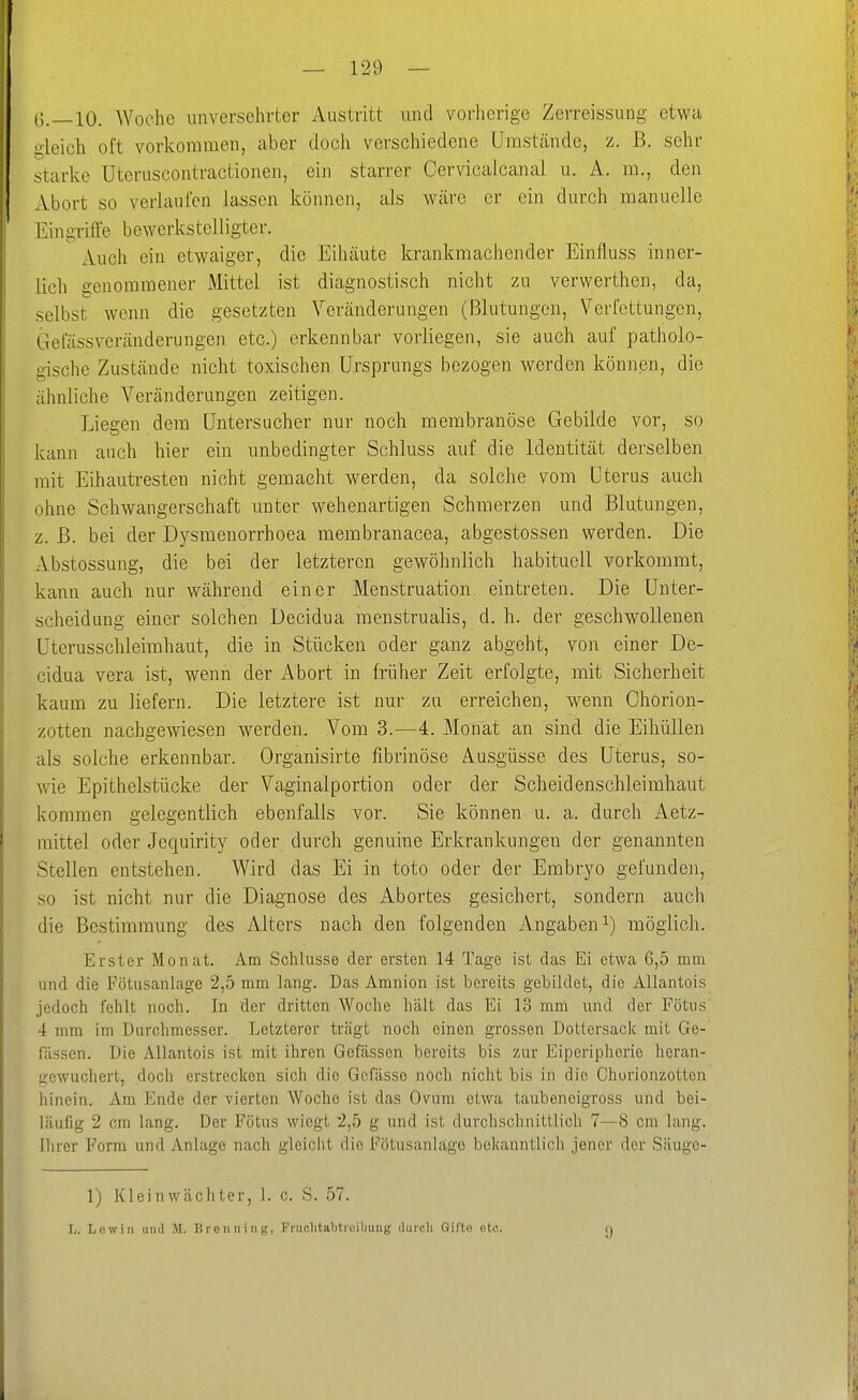 G.—IO. Woche unversehrter Austritt und vorherige Zerreissung etwa gleich oft vorkommen, aber doch verschiedene Umstände, z. ß. sehr starke Uteruscontractionen, ein starrer Cervicaicanal u. A. m., den Abort so verlaufen lassen können, als wäre er ein durch manuelle Eingriffe bewerkstelligter. Auch ein etwaiger, die Eihäute krankmachender Einfluss inner- lich genommener Mittel ist diagnostisch nicht zu verwerthen, da, selbst wenn die gesetzten Veränderungen (Blutungen, Verfettungen, Gefässveränderungen etc.) erkennbar vorliegen, sie auch auf patholo- gische Zustände nicht toxischen Ursprungs bezogen werden können, die ähnliche Veränderungen zeitigen. Liegen dem Untersucher nur noch membranöse Gebilde vor, so kann auch hier ein unbedingter Schluss auf die Identität derselben mit Eihautresten nicht gemacht werden, da solche vom Uterus auch ohne Schwangerschaft unter wehenartigen Schmerzen und Blutungen, z. ß. bei der Dysmenorrhoea membranacea, abgestossen werden. Die Abstossung, die bei der letzteren gewöhnlich habituell vorkommt, kann auch nur während einer Menstruation eintreten. Die Unter- scheidung einer solchen Decidua menstrualis, d. h. der geschwollenen Uterussclileimhaut, die in Stücken oder ganz abgeht, von einer De- cidua Vera ist, wenn der Abort in früher Zeit erfolgte, mit Sicherheit kaum zu liefern. Die letztere ist nur zu erreichen, wenn Chorion- zotten nachgewiesen werden. Vom 3.—4. Monat an sind die Eiliüllen als solche erkennbar. Organisirte fibrinöse Ausgüsse des Uterus, so- wie Epithelstücke der Vaginalportion oder der Scheidenschleimhaut kommen gelegentlich ebenfalls vor. Sie können u. a. durch Aetz- raittel oder Jequirity oder durch genuine Erkrankungen der genannten Stellen entstehen. Wird das Ei in toto oder der Embryo gefunden, so ist nicht nur die Diagnose des Abortes gesichert, sondern auch die Bestimmung des Alters nach den folgenden Angaben i) möglich. Erster Monat. Am Schlüsse der ersten 14 Tage ist das Ei etwa 6,5 mm und die Fötusanlage 2,5 mm lang. Das Amnion ist bereits gebildet, die Allantois jedoch fehlt noch. In der dritten Woche hält das Ei 13 mm und der Fötus 4 mm im Durchmesser. Letzterer trügt noch einen grossen Dottersack mit Ge- lassen. Die Allantois ist mit ihren Gefässen bereits bis zur Eiperipherie heran- gewuchert, doch erstreclcen sich die Gcfilsse noch nicht bis in die Chorionzotten hinein. Am Ende der vierten Woche ist das Ovum etwa taubeneigross und bei- läufig 2 cm lang. Der Fötus wiegt 2,5 g und ist durchschnittlich 7—8 cm lang. Ihrer Form und Anlage nach gleicht die Fötusanläge bekanntlich jener der Säuge- 1) Kleinwächter, 1. c. S. 57. L. Lew in luul JI. BreiiniiiK, Fruclitabtreibuiig duicli Gifts otc. 9