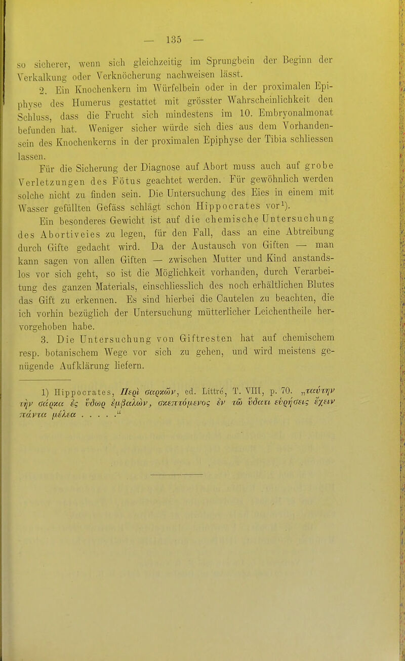 so sicherer, wenn sich gleichzeitig im Sprungbein der Beginn der \^erkalkuug oder Verknöcherung nachweisen Lässt. 2. Ein Knochenkern im Würfelbein oder in der proximalen Epi- physe des Huraerus gestattet mit grösster Wahrscheinlichkeit den Schluss, dass die Frucht sich mindestens im 10. Erabryonalmonat befunden hat. Weniger sicher würde sich dies aus dem Vorhanden- sein des Knochenkerns in der proximalen Epiphyse der Tibia schliessen lassen. Für die Sicherung der Diagnose auf Abort muss auch auf grobe Verletzungen des Fötus geachtet werden. Für gewöhnlich werden solche nicht zu finden sein. Die Untersuchung des Eies in einem mit AVasser gefüllten Gefäss schlcägt schon Hippocrates vori). Ein besonderes Gewicht ist auf die chemische Untersuchung des Abortiveies zu legen, für den Fall, dass an eine Abtreibung durch Gifte gedacht wird. Da der Austausch von Giften — man kann sagen von allen Giften — zwischen Mutter und Kind anstands- los vor sich geht, so ist die Möglichkeit vorhanden, durch Verarbei- tung des ganzen Materials, einschliesslich des noch erhcältlichen Blutes das Gift zu erkennen. Es sind hierbei die Cautelen zu beachten, die ich vorhin bezüglich der Untersuchung mütterlicher Leichentheile her- vorgehoben habe. 3. Die Untersuchung von Giftresten hat auf chemischem resp. botanischem Wege vor sich zu gehen, und wird meistens ge- nügende Aufklärung liefern. 1) Hippocrates, Ilegl GaQxcop, ed. Littre, T. Yni, p. 70. „raüzriyv Tijv aäqy.a ig vdo)Q s^ßaWv, axemöfievog ev reo vdari svq^asig sxeiv Txdvxct fis^sa 