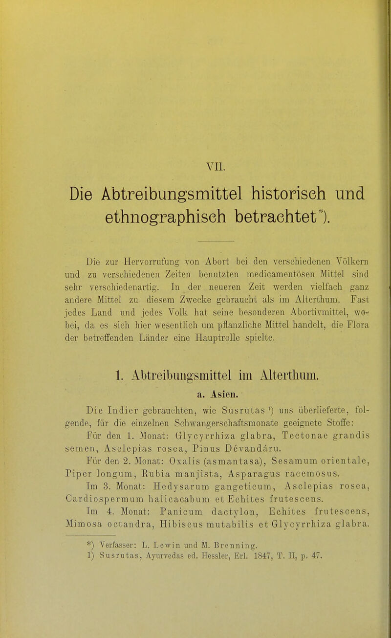 Die Abtreibungsmittel historisch und ethnographisch betrachtet*). Die zur Hervorrufung von Abort bei den verschiedenen Völkern und zu verschiedenen Zeiten benutzten medicamentösen Mittel sind sehr verschiedenartig. In der neueren Zeit werden vielfach ganz andere Mittel zu diesem Zwecke gebraucht als im Alterthum. Fast jedes Land und jedes Volk hat seine besonderen Abortivmittel, wo- bei, da es sich hier wesentlich um pflanzliche Mittel handelt, die Flora der betreffenden Länder eine Hauptrolle spielte. 1. Abtreibungsmittel im Altertliiim. a. Asien. Die Indier gebrauchten, wie Susrutas ') uns überlieferte, fol- gende, für die einzelnen Schwangerschaftsmonate geeignete Stoffe: Für den 1. Monat: Glycyrrhiza glabra, Tectonae grandis semen, Asclepias rosea, Pinus Devandäru. Für den 2. Monat: Oxalis (asmantasa), Sesamum Orientale, Piper longum, Rubia manjista, Asparagus racemosus. Im 3. Monat: Hedysarum gangeticum, Asclepias rosea, Cardiospermum halicacabum et Echites frutescens. Im 4. Monat: Panicum dactylon, Echites frutescens, Mimosa octandra, Hibiscus mutabilis et Glycyrrhiza glabra. *) Verfasser: L. Lew in und M. Bremüng. 1) Susrutas, Ayurvedas ed. Hessler, Erl. 1847, T. IL p. 47.