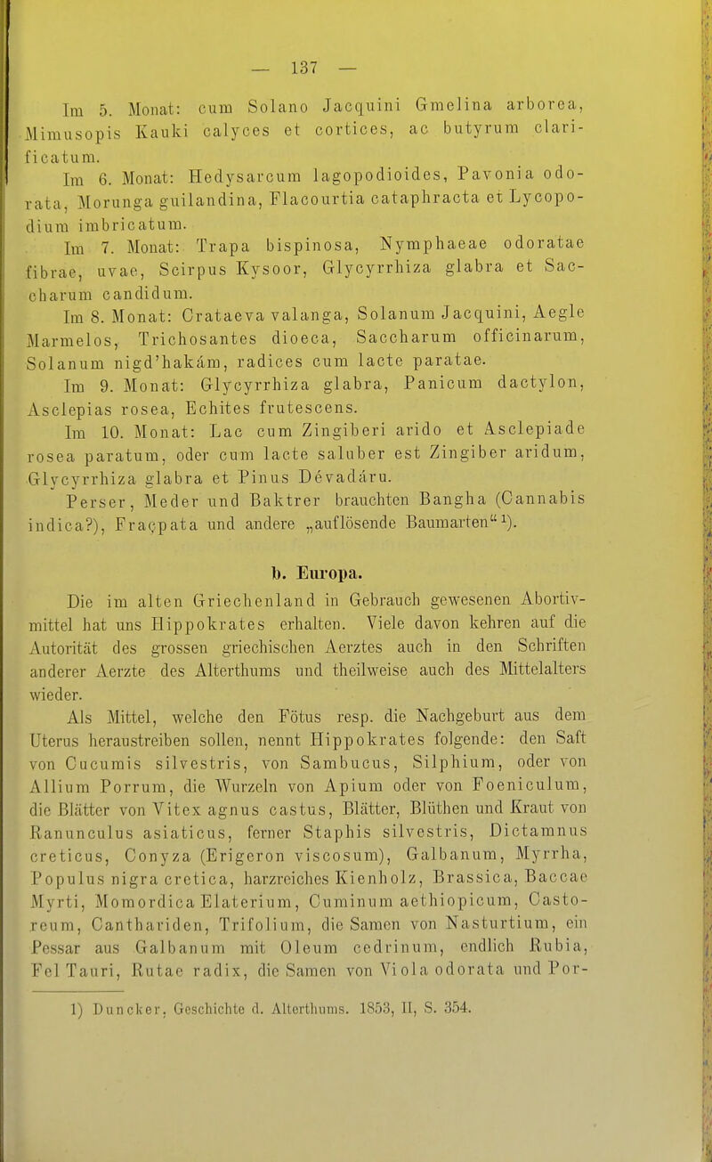 Im 5. Monat: cum Solano Jacquini Gmelina arborea, Mimusopis Kauki calyces et cortices, ac butyrura clari- ficatum. Im 6. Monat: Hedysarcum lagopodioides, Pavonia odo- rata, Morunga guilandina, Flacourtia cataphracta et Lycopo- diura imbricatura. Im 7. Monat: Trapa bispinosa, Nymphaeae odoratae fibrae, uvae, Scirpus Kysoor, Glycyrrhiza glabra et Sac- charum candidum. Im 8. Monat: Crataeva valanga, Solanum Jacquini, Aegle Marmelos, Trichosantes dioeca, Saccharum officinarum, Solanum nigd'hakam, radices cum lacte paratae. Im 9. Monat: Glycyrrhiza glabra, Panicum dactylon, Asclepias rosea, Echites frutescens. Im 10. Monat: Lac cum Zingiberi arido et Asclepiade rosea paratum, oder cum lacte saluber est Zingiber aridum, Glycyrrhiza glabra et Pinus De^adäru. Perser, Meder und Baktrer brauchten Bangha (Cannabis indica?), FraQpata und andere „auflösende Baumarteni). b. Eui-opa. Die im alten Griechenland in Gebrauch gewesenen Abortiv- mittel hat uns liippokrates erhalten. Viele davon kehren auf die Autorität des grossen griechischen Aerztes auch in den Schriften anderer Aerzte des Alterthums und theilweise auch des Mittelalters wieder. Als Mittel, welche den Fötus resp. die Nachgeburt aus dem Uterus heraustreiben sollen, nennt Hippokrates folgende: den Saft von Cucumis silvestris, von Sambucus, Silphium, oder von Allium Porrum, die Wurzeln von Apium oder von Foeniculum, die Blätter von Vitex agnus castus, Blätter, Blüthen und Kraut von Ranunculus asiaticus, ferner Staphis silvestris, Dictamnus creticus, Conyza (Erigeron viscosum), Galbanum, Myrrha, Populus nigra cretica, harzreiches Kienholz, Brassica, Baccae Myrti, Momordica Elaterium, Cuminum aethiopicum, Casto- reum, Canthariden, Trifolium, die Samen von Nasturtium, ein Pessar aus Galbanum mit Oleum cedrinum, endlich Rubia, Fei Tauri, Rutae radix, die Samen von Viola odorata und Por- 1) Duncker, Geschichte d. Alterthums. 1853, II, S. 354.