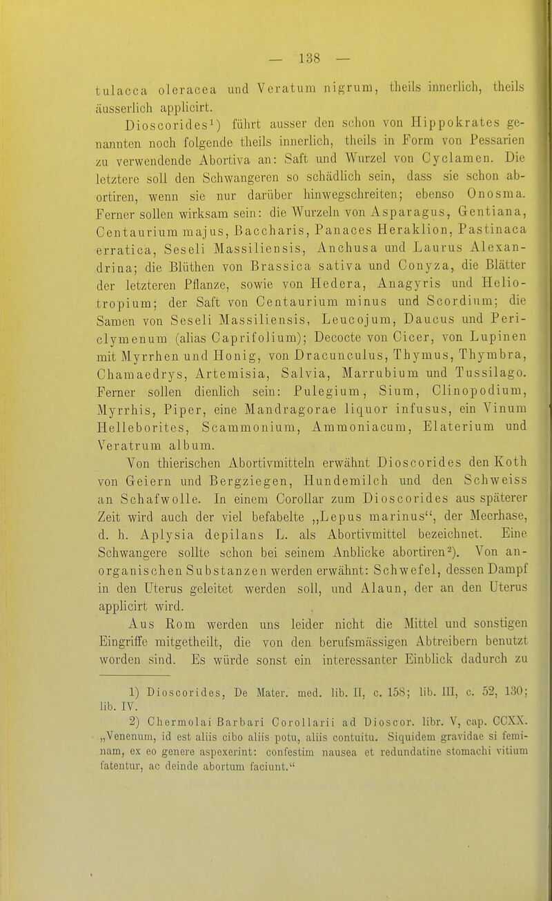 tulacca oleracea und Veratum nigrum, theils innerlich, theiis äusserlich applicirt. Dioscorides^) führt ausser den schon von Hippokrates ge- nannten noch folgende theils innerlich, theils in Form von Pessarieii zu verwendende Abortiva an: Saft und Wurzel von Cyclamen. Die letztere soll den Schwangeren so schädlich sein, dass sie schon ab- ortiren, wenn sie nur darüber hinwegschreiten; ebenso Onosma. Ferner sollen wirksam sein: die Wurzeln von Asparagus, Gentiana, Centaurium majus, Baccharis, Panaces Heraklion, Pastinaca erratica, Seseli Massiliensis, Anchusa und Laurus Alexan- drina; die Blüthen von Brassica sativa und Conyza, die Blätter der letzteren Pflanze, sowie von Hedera, Anagyris und Helio- tropium; der Saft von Centaurium minus und Scordium; die Samen von Seseli Massiliensis, Leucojum, Daucus und Peri- clymenum (alias Caprifolium); Decocte von Cicer, von Lupinen mit Myrrhen und Honig, von Dracunculus, Thymus, Thymbra, Chamaedrys, Artemisia, Salvia, Marrubium und Tussilago. Ferner sollen dienlich sein: Pulegium, Sium, Clinopodium, Myrrhis, Piper, eine Mandragorae liquor infusus, ein Yinum Helleborites, Scammonium, Ammoniacum, Elaterium und Veratrum album. Von thierischen Abortivmitteln erwähnt Dioscorides den Koth von Geiern und Bergziegen, Hundemilch und den Schweiss an Schafwolle. In einem CoroUar zum Dioscorides aus späterer Zeit wird auch der viel befabelte ,,Lepus marinus, der Meerhase, d. h. Aplysia depilans L. als Abortivmittel bezeichnet. Eine Schwangere sollte schon bei seinem Anblicke abortiren^). Von an- organischen Substanzen werden erwähnt: Schwefel, dessen Dampf in den Uterus geleitet werden soll, und Alaun, der an den Uterus applicirt wärd. Aus Rom werden uns leider nicht die Mittel und sonstigen Eingriffe mitgetheilt, die von den berufsmässigen Abtreiben! benutzt worden sind. Es würde sonst ein interessanter Einblick dadurch zu 1) Dioscorides, De Mater, med. Hb. II, c. 158; lib. ül, c. 52, 130; üb. IV. 2) Cliermolai ßarbari Corollarii ad üioscor. libr. V, cap. CCXX. „Venenum, id est aliis cibo aliis potu, aliis contuitu, Siquidem gravidae si feini- nam, ex eo genere aspexerint: confestim nausea et redundatine stomachi Vitium iateutur, ac dcinde abortum l'aciunt.