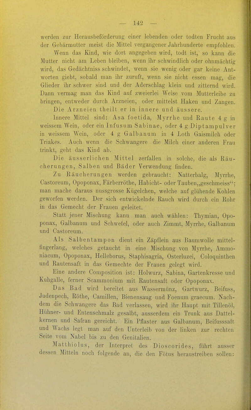 werden zur Herausbeförderung einer lebenden oder todten Frucht aus der Gebärmutter meist die Mittel vergangener Jalirliänderte empfohlen. Wenn das Kind, wie dort angegeben wird, todt ist, so kann die Mutter nicht am Leben bleiben, wenn ihr schwindlich oder ohnmächtig wird, das Gedächtniss schwindet, wenn sie wenig oder gar keine Ant- worten giebt, sobald man ihr zuruft, wenn sie nicht essen mag, die Glieder ihr schwer sind und der Aderschlag klein und zitternd wird. Dann vermag man das Kind auf zweierlei Weise vom Mutterleibe zu bringen, entweder durch Arzneien, oder mittelst Haken und Zangen. Die Arzneien theilt er in innere und äussere. Innere Mittel sind: Asa foetida, Myrrhe und Raute 4 g in weissem Wein, oder ein Infusum Sabinae, oder 4 g Diptampul ver in weissem Wein, oder 4 g Galbanum in 4 Loth Gaismilch oder Triakes. Auch wenn die Schwangere die Milch einer anderen Frau trinkt, geht das Kind ab. Die äusserlichen Mittel zerfallen in solche, die als Räu- cherungen, Salben und Bäder Verwendung finden. Zu Räucherungen werden gebraucht: Natterbalg, Myi'rhe, Castoreum, Opoponax, Färberröthe, Habicht- oder Tauben„geschmeiss; man mache daraus nussgrosse Kügelchen, welche auf glühende Kohlen geworfen werden. Der sich entwickelnde Rauch wird durch ein Rohr in das Gemocht der Frauen geleitet. Statt jener Mischung kann man auch wählen: Thymian, Opo- ponax, Galbanum und Schwefel, oder auch Zimmt, Myrrhe, Galbanum und Castoreum. Als Salbentampon dient ein Zäpflein aus Baumwolle mittel- fingerlang, welches getaucht in eine Mischung von Myrrhe, Ammo- niacum, Opoponax, Helleborus, Staphisagria, Osterluzei, Coloquinthen und Rautensaft in das Gemechte der Frauen gelegt wird. Eine andere Composition ist: Hol würz, Sabina, Gartenkresse und Kuhgalle, ferner Scaramonium mit Rautensaft oder Opoponax. Das Bad wird bereitet aus Wassermünz, Gartwurz, Beifuss, Judenpech, Rothe, Camillen, Bienensaug und Foenum graecura. Nach- dem die Schwangere das Bad verlassen, wird ihr Haupt mit Tillenöl, Hühner- und Entenschmalz gesalbt, ausserdem ein Trunk aus Dattel- kernen und Safran gereicht. Ein Pflaster aus Galbanum, Bcifusssaft und Wachs legt man auf den Unterleib von der linken zur rechten Seite vom Nabel bis zu den Genitalien. Matthiolus, der Interpret des Dioscorides, führt ausser dessen Mitteln noch folgende an, die den Fötus heraustreiben sollen: