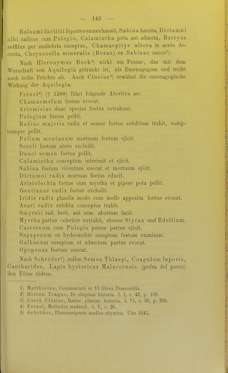 — 143 — Baisami factitii liquorcsomneshausti, Sabina hausta, Dictarani albi radices cum Pulegio, Calamintha pota aut admota, Botryos siiffitus per muliebria exceptus, Cliaraaepitys altera in aceto de- cocta, Chrysocolla mineralis (Borax) ex Sabinae succo^). Nach Hieronymus Bock^) wirkt ein Pessar, das mit dem Wm-zelsaft von Aquilegia getränkt ist, als Emenagogum und treibt auch todte Früchte ab. Auch Clusius^) erwähnt die emenagogische Wirkung der Aquilegia. Feriiel*) (f 1588) führt folgende Abortiva an: Chamaemelum foetus evocat. Artemisiae duae species foetus extrahunt. Pulegium foetus pellit. Rubiae majoris radix et semen foetus subditum trahit, sump- tumque pellit. Polium montanum mortuum foetum ejicit. Seseli foetum utero excludit. Dauci semen foetus pellit. Calamintha conceptum interimit et ejicit. Sabina foetum viventum enecat et mortuum ejicit. Dictamni radix mortuas foetus educit. Aristolochia foetus cum myrrha et pipere pota pellit. Gentianae radix foetus excludit. Iridis radix glandis modo cum melle apposita foetus evocat. Asari radix subdita conceptus trahit. Smyrnii rad. herb, aut sem. abortum facit. Myrrha partus celeriter extrahit, ebenso Styrax undBdellium. Castoreum cum Pulegio potum partus ejicit. Sagapenum ex hydromelite sumptum foetum exanimat. Galbanum sumptum et admotum partus evocat. Opoponax foetum enecat. Nach Schröder^) sollen Semen Thlaspi, Goagulum leporis, Cantharides, Lapis hystericus Malaccensis (pedra del porco) den Fötus tödten. 1) Matthiolus, Commentarii in VI libros Dioscoridis. 2) Ilieron. Tragus, De stirpium historia. 1. I, c. 42, p. 139. 3) Carol. Clusius, Rarior. plantar, historia. 1. VI, c. 26, p, 205. 4) Fernel, Methodiis niedendi. 1. V, c. 26.