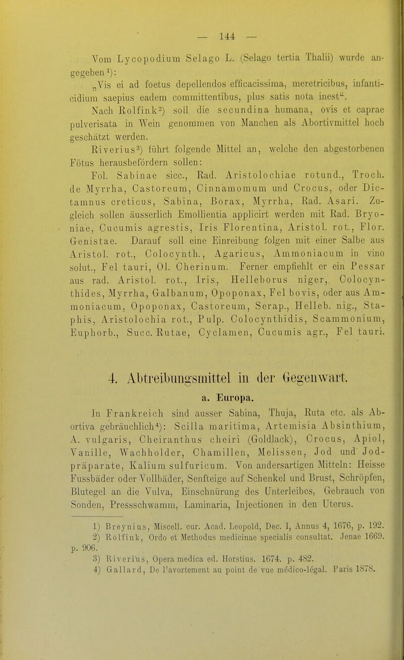 Vom Lycopodiura Selago L. (Selago tertia Thalii) wurde an- gegeben ^): „A^'is ei ad foetus depellendos efficacissima, raeretricibus, infanti- cidiura saepius eadem committentibus, plus satis nota inest. Nach Rolfink-) soll die secundina humana, ovis et caprae pulverisata in Wein genommen von Manchen als Abortivmittel hoch geschätzt werden. Eiverius^) führt folgende Mittel an, welche den abgestorbenen Fötus herausbefördern sollen: Fol. Sabinae sicc, Rad. Aristolochiae rotund., Troch. de Myrrha, Castoreum, Cinnamomum und Crocus, oder Dic- tamnus creticus, Sabina, Borax, Myrrha, Rad. Asari. Zu- gleich sollen äusserlich Emollientia applicirt werden mit Rad. Bryo- niae. Cucumis agrestis, Iris Florentina, Aristol. rot., Flor. Genistae. Darauf soll eine Einreibung folgen mit einer Salbe aus Aristol. rot., Colocynth., Agaricus, Ammoniacum in vino solut.. Fei tauri, Ol. Cherinum. Ferner empfiehlt er ein Pessar aus rad. Aristol. rot., Iris, Helleborus niger,. Colocyn- thides, Myrrha., Galbanum, Opoponax, Fei bovis, oder aus Am- moniacum, Opoponax, Castoreum, Serap., Helleb. nig., Sta- phis, iVristolochia rot., P ulp. Colocynthidis, Scammonium, Euphorb., Succ. Rutae, Cyclamen, Cucumis agr.. Fei tauri. 4. Abtreibungsmittel in der Gegeiiwart. a. Europa. In Frankreich sind ausser Sabina, Thuja, Ruta etc. als Ab- ortiva gebräuchlich*): Scilla maritima, Artemisia Absinthium, A. vulgaris, Cheiranthus cheiri (Goldlack), Crocus, Apiol, Vanille, Wachholder, Chamillen, Melissen, Jod und Jod- präparate, Kalium sulfuricum. Von andersartigen Mitteln: Heisse Fussbäder oder A^ollbäder, Senfteige auf Schenkel und Brust, Schröpfen, Blutegel an die Vulva, Einschnürung des Unterleibes, Gebrauch von Sonden, Pressschwamra, Laminaria, Injectionen in den Uterus. 1) Breynius, Miscell. cur. Acad. Leopold, Dec. I, Aiinus 4, 1676, p. 192. 2) Rolfinlc, Ordo et Methodus medicinae specialis consultat. Jenae 1669. p. 906. 3) Iliverius, Opera medica ed. Horstius. 1674. p. 482. 4) Gallard, De l'avortement au point de vue m6dico-legal. Paris 1878.