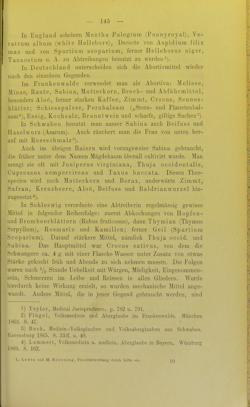 In England scheinen Mentha Pulegium (Pennyroyal), Vc- latrura album (white Hellebore)^ Decocte von Aspidium filix luas und von Spartiura scoparium, ferner Helleborus niger, Tanacetum u. A. zu Abtreibungen benutzt zu werden^). In Deutschland unterscheiden sich die Abortivmittel wieder nach den einzelnen Gegenden. Im Frankenwalde verwendet man als x\bortiva: Melisse, Minze, Raute, Sabina, Muttefkorn, Brech- und xibführmittel, besonders Aloe, ferner starken Kaffee, Zimmt, Crocus, Sennes- blcätter; Schiesspulver, Perubalsam („Stern- und Planetenbal- sam), Essig, Kochsalz, Branntwein und scharfe, giftige Sachen2). In Schwaben benutzt man ausser Sabina auch Beifuss und Haselwurz (Asarum). Auch, räuchert man die Frau von unten her- auf mit Rossschmalz^). Auch im übrigen Baiern vnrd vorzugsweise Sabina gebraucht, die früher unter dem Namen Mägdebaura überall cultivirt wurde. Man mengt sie oft mit Juniperus virginiana, Thuja occidentalis, Cupressus sempervirens und Taxus baccata. Diesen Thee- species wird noch Mutterkorn und Borax, anderwärts Zimmt, Safran, Kreuzbeere, Aloe, Beifuss und ßaldrianwurzel hin- zugesetzt^). In Schleswig verordnete eine Abtreiberin regelmässig gewisse Mittel in folgender Reihenfolge: zuerst Abkochungen von Hopfen- und Brombeerblättern (Rubus fruticosus), dann Thymian (Thymus Serpyllum), Rosmarin und Kamillen; ferner Geil (Spartium Scoparium). Darauf stärkere Mittel, nämlich Thuja occid. und Sabina. Das Hauptmittel war Crocus sativus, von dem die Schwangere ca. 4 g mit einer Flasche Wasser unter Zusatz von etwas Stärke gekocht früh und Abends zu sich nehmen musste. Die Folgen waren nach Y2 Stunde Uebelkeit mit Würgen, Müdigkeit, Eingenommen- sein, Schmerzen im Leibe und Reissen in allen Gliedern. Wurde hierdurch keine Wirkung erzielt, so wurden mechanische Mittel ange- wandt. Andere Mittel, die in jener Gegend gebraucht werden, sind 1) Taylor, Medical Jurisprudencc. p. 782 u. 791. 2) Flügel, Volksmedicin und Aberglaube im Frankenwalde. München S. 47. 3) Buck, Medicin-Volksglauben und Yolksaberglauben aus Schwaben. Kavensburg 1865. S. 3311. u. 40. 4) Lammert. Volksmedicin u. medicin. Aberglaube in Bayern. Würzburg im. S. 162. L. T.evvin imd M. 13 re n n i ii g, Fniclitalitreibuii^ (Uircli Gifte etc. 10