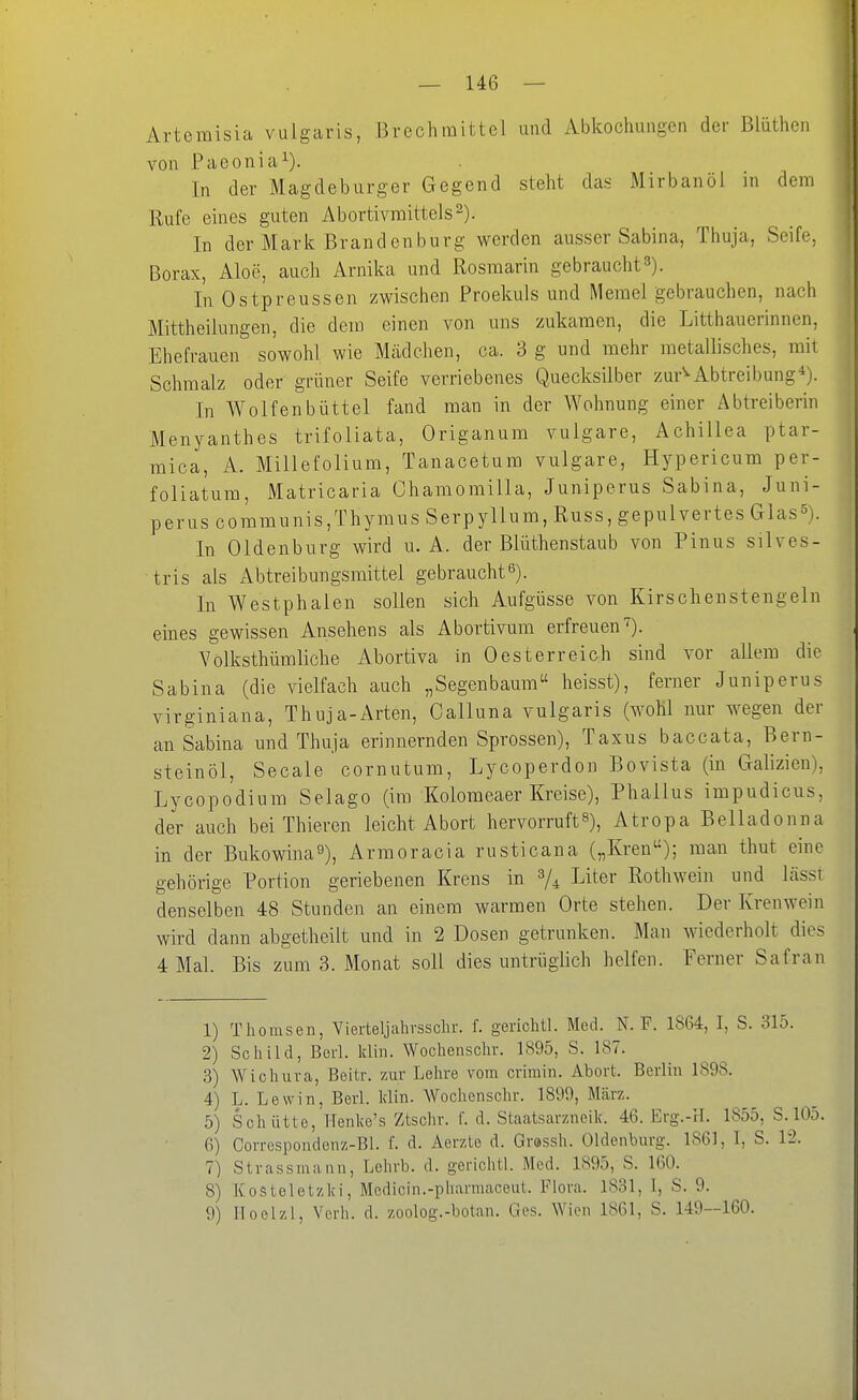 Artemisia vulgaris, Brechmittel und Abkociiungen der Blüthen von Paeonia^). In der Magdeburger Gegend steht das Mirbanöl in dem Rufe eines guten Abortivraittels^). In der Mark Brandenburg werden ausser Sabina, Thuja, Seife, Borax, Aloe, auch Arnika und Rosmarin gebraucht 3). In Ostpreussen zwischen Proekuls und Memel gebrauchen, nach Mittheilungen, die dem einen von uns zukamen, die Litthauerinnen, Ehefrauen sowohl wie Mädchen, ca. 3 g und mehr metallisches, mit Schmalz oder grüner Seife verriebenes Quecksilber zur^Abtreibung*). In Wolfenbüttel fand man in der Wohnung einer Abtreiberin Menyanthes trifoliata, Origanum vulgare, Achillea ptar- mica, A. Millefolium, Tanacetum vulgare, Hypericum per- foliatum, Matricaria Chamomilla, Juniperus Sabina, Juni- perus communis,Thymus Serpyllum, Russ, gepulvertes Glas^). In Oldenburg wird u. A. der Blüthenstaub von Pinns silves- tris als Abtreibungsmittel gebraucht^). In Westphalen sollen sich Aufgüsse von Kirschenstengeln eines gewissen Ansehens als Abortivum erfreuen'^). Volksthümliche Abortiva in Oesterreich sind vor allem die Sabina (die vielfach auch „Segenbaum heisst), ferner Juniperus virginiana, Thuja-Arten, Calluna vulgaris (wohl nur wegen der an Sabina und Thuja erinnernden Sprossen), Taxus baccata, Bern- steinöl, Seeale cornutum, Lycoperdon Bovista (in Galizien), Lycopodium Selago (im Kolomeaer Kreise), Phallus impudicus, der auch bei Thieren leicht Abort hervorruft^), Atropa Belladonna in der Bukowina^), Armoracia rusticana („Kren); man thut eine gehörige Portion geriebenen Krens in Liter Rothwein und lässt denselben 48 Stunden an einem warmen Orte stehen. Der Krenwein wird dann abgetheilt und in 2 Dosen getrunken. Man wiederholt dies 4 Mal. Bis zum 3. Monat soll dies untrüglich helfen. Ferner Safran 1) Thomsen, Yierteljahvsschr. f. gerichtl. Med. N. F. 1864, I, S. 315. 2) Schild, Berl. klin. Wochensclir. 1895, S. 187. 3) Wiohuva, Beitr. zur Lehre vom crimin. Abort. Berlin 1898. 4) L. Lewin, Berl. Idin. Wochenschr. 1899, März. 5) Schütte, Henke's Ztschr. f. d. Staatsarzneik. 46. Erg.-H. 1855, S.105. 6) Correspondenz-Bl. f. d. Aerzte d. Grassh. Oldenburg. 1861, I, S. l'i. 7) Strassmann, Lehrb. d. gerichtl. Med. 1895, 8. IGO. 8) Kosteletzki, Medicin.-pharmaceut. Flora. 1831, 1, S. 9. 9) Hoelzl, Verh. d. zoolog.-botan. Ges. Wien 1861, S. 149—160.