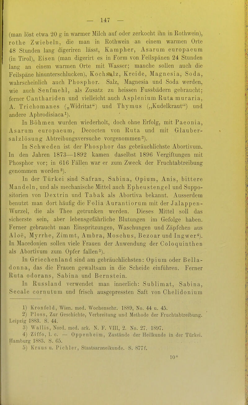 (man löst etwa 20 g in warmer Milch auf oder zerkocht ihn in Rothwein), rothe Zwiebeln, die man in Rothwein an einem warmen Orte 4:8 Stunden lang digeriren lässt, Kampher, Asarum europaeum (in Tirol), Eisen (man digerirt es in Form von Feilspänen 24 Stunden lang an einem warmen Orte mit Wasser; manche sollen auch die Feilspcäne hinunterschlucken), Kochsia,lz, Kreide, Magnesia, Soda, wahrscheinlich auch Phosphor. Salz, Magnesia und Soda werden, wie auch Senfmehl, als Zusatz zu heissen Fussbädern gebraucht; ferner Canthariden und vielleicht auch Asplenium Ruta muraria, A. Trichomanes („Widritat) und Thymus (,,Kudelkraut) und andere Aphrodisiaca^). In Böhmen wurden wiederholt, doch ohne Erfolg, mit Paeonia, Asarum europaeum, Decocten von Ruta und mit Glauber- salzlösung Abtreibungsversuche vorgenommen-). In Schweden ist der Phosphor das gebräuchlichste Abortivum. In den Jahren 1873—1892 kamen daselbst 1896 Vergiftungen mit Phosphor vor; in 616 Fällen war er zum Zweck der Fruchtabtreibung genommen worden 3). In der Türkei sind Safran, Sabina, Opium, Anis, bittere Mandeln, und als mechanische Mittel auch Epheustengel und Suppo- sitorien von Dextrin und Tabak als Abortiva bekannt. Ausserdem benutzt man dort häufig die Folia Aurantiorum mit der Jalappen- Wurzel, die als Thee getrunken werden. Dieses Mittel soll das sicherste sein, aber lebensgefährliche Blutungen im Gefolge haben. Ferner gebraucht man Einspritzungen, Waschungen und Zäpfchen aus x'Vloe, Myrrhe, Zimmt, Ambra, Moschus, Bezoar und Ingwer*). In Macedonien sollen viele Frauen der Anwendung der Coloquinthen als Abortivum zum Opfer fallen s). In Griechenland sind am gebräuchlichsten: Opium oder Bella- donna, das die Frauen gewaltsam in die Scheide einführen. Ferner Ruta odorans, Sabina und Bernstein. In Russland verwendet man innerlich: Sublimat, Sabina, Seeale cornutum und frisch ausgepressten Saft von Chelidoniura 1) Kronfeld, Wien. med. Wochenscbr. 1889, No. 44 u. 45. 2) Ploss, Zur Geschichte, Verbreitung und Methode der Fruchtabtreibung. Leipzig 1883. S. 44. 3) Wallis, Nord. med. ark. N. F. VIII, 2. No. 27. 1897. 4) Ziffo, 1. c. — Oppenheim, Zustände der Heilkunde in der Türkei. Hamburg 1883. S. 65. 5) Kraus u. Picliler, Staatsar7/neikunde. S. 8771. 10*