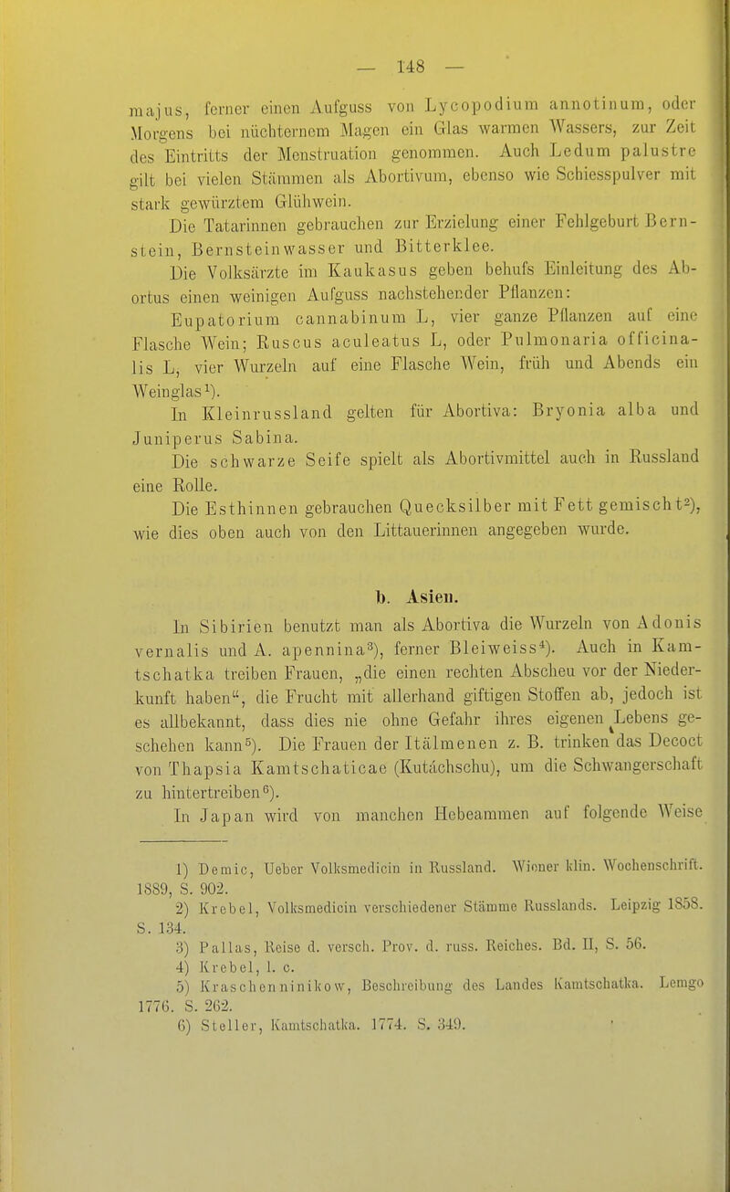 raajus, ferner einen Aufguss von Lycopodium annotinum, oder Morgens bei nüchternem Magen ein Glas warmen Wassers, zur Zeit des Eintritts der Menstruation genommen. Auch Ledum palustre gilt bei vielen Stämmen als Abortivum, ebenso wie Schiesspulver mit stark gewürztem Glühwein. Die Tatarinnen gebrauchen zur Erzielung einer Fehlgeburt Bern- stein, Bernsteinwasser und Bitterklee. Die Volksärzte im Kaukasus geben behufs Einleitung des Ab- ortus einen weinigen Aufguss nachstehender Pflanzen: Eupatorium cannabinum L, vier ganze Pflanzen auf eine Flasche Wein; Ruscus aculeatus L, oder Pulmonaria officina- lis L, vier Wurzeln auf eine Flasche Wein, früh und Abends ein Weinglas In Kleinrussland gelten für Abortiva: Bryonia alba und Juniperus Sabina. Die schwarze Seife spielt als Abortivmittel auch in Russlaud eine Rolle. Die Esthinnen gebrauchen Quecksilber mit Fett gemischts), wie dies oben auch von den Littaueriunen angegeben wurde. 1). Asien. In Sibirien benutzt man als Abortiva die Wurzeln von Adonis vernalis und A. apennina^), ferner Bleiweiss*). Auch in Kam- tschatka treiben Frauen, „die einen rechten Abscheu vor der Nieder- kunft haben, die Frucht mit allerhand giftigen Stoffen ab, jedoch ist es allbekannt, dass dies nie ohne Gefahr ihres eigenen ^Lebens ge- schehen kann^). Die Frauen der Itälmenen z. B. trinken das Decoct von Thapsia Kamtschaticae (Kutachschu), um die Schwangerschaft zu hintertreiben^). In Japan wird von manchen Hebeammen auf folgende AVeise 1) Demic, Ueber Volksmedicin in Russland. Wiener klin. Wochenschrift. 1889, S. 902. 2) Krebel, Volksmedicin verschiedener Slänmie Russlands. Leipzig 1858. S. 134. 3) Pallas, Reise d. versch. Prov. d. russ. Reiches. Bd. II, S. 56. 4) Krebel, 1. c. 5) Kraschenninikow, Beschreibung des Landes Kamtschatka. Lemgo 1776. S. 262. 6) St eil er, Kamtschatka. 1774. S. 349.