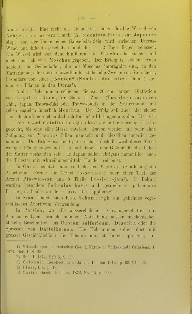 Abort erreat: Eine mehr als einen Fuss lange flexible Wurzel von Achyranthes aspera Thunb. (A. bidentata Blume var. Japonica Mic[.) von der Dicke eines Gänsefederkiels wird /wischen Uterus- Wand und Eihäute geschoben und dort 1—2 Tage liegen gelassen. Die Wurzel wird vor dem Einführen mit Moschus bestrichen und auch innerlich wird Moschus gegeben. Der Erfolg ist sicher. Auch schiebt man Seidenfäden, die mit Moschus imprägnirt sind, in den Muttermund, oder stösst spitze Bambusstäbe oder Zweige von Sträuchern, besonders von einer „Nanten (Nandina domestica Thunb.) ge- nannten Pflanze in den Uterus^). Andere Hebeammen schieben die ca. 20 cm langen Blattstiele von Ligularia Kaempferi Sieb, et Zucc. (Tussilago japonica Thb., Japan. Tsuwa-fuki oder Tsuwa-buki) in den Muttermund und geben zugleich innerlich Moschus. Der Erfolg soll auch hier sicher sein, doch oft entstehen dadurch tödtliclie Blutungen aus dem Uterus2). Ferner wird metallisches Quecksilber mit ein wenig Hanföl gekocht, bis eine zähe Masse entsteht. Davon werden mit oder ohne Zufügung von Moschus Pillen gemacht und dieselben innerlich ge- nommen. Der Erfolg ist nicht ganz sicher, deshalb wird dieses Mittel weniger häufig angewandt. Es soll dabei keine Gefahr für das Leben der Mutter vorhanden sein. In Japan sollen übrigens namentlich auch die Priester mit Abtreibungsmitteln Handel treiben ^). In China benutzt man vielfach den Moschus (Sha-heung) als Abortivum. Ferner die Arznei Fo-schu-san oder einen Theil der Arznei Pin-wei-san und 3 Theile Pu-si-uh-jem^). In Peking werden besonders Pediculus bovis und getrocknete, pulverisirte Blutegel, beides an den Cervix uteri applicirt^). In Siam findet nach Rob. Schomburgk ein geheimes vege- tabilisches Abortivum Verwendung. In Persien, wo alle ausserehelichen Schwangerschaften mit Abortus endigen, braucht man zur Abtreibung ausser mechanischen Mitteln, Brechmittel aus Cuprum sulfuricum, Drastica oder die Sprossen von Dattelkernen. Die Hebeammen sollen dort mit grosser Geschicklichkeit die Eihäute mittelst Haken sprengen, um 1) Mittheilungen d. deutschen Ges. f. Natur- u. Völicerkunde Ostasiens. I. 1874, Heft 4, S. 28. 2) Ibid. I. 1874, Heft 5, S. 39. 3) Golownin, Recollections of Japan. London 1819. p. 93, 97, 222. 4) PIoss, 1. c. p. 19. 5) Martin, Gazette hebdom. 1872, No. 14, p. 209.