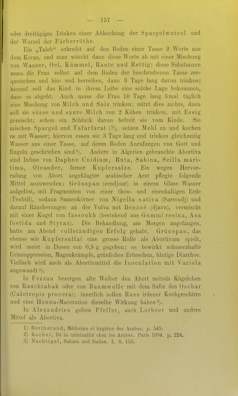 oder di-eitägiges Trinken einer Abkochung der Spargelwurzel und der Wurzel der Färberröthe. Ein „Taleb schreibt auf den Boden einer Tasse 2 Worte aus dem Koran, und man wäscht dann diese Worte ab mit einer Mischung von Wasser, Oel, Kümmel, Raute und Rettig; diese Substanzen muss die Frau selbst auf dem Boden der beschriebenen Tasse zer- quetschen und hin- und herreiben, dann 3 Tage lang davon trinken; hierauf soll das Kind in ihrem Leibe eine solche Lage bekommen, dass es abgeht. Auch muss die Frau 10 Tage lang 5 mal täglich eine Mischung von Milch und Salz trinken; nützt dies nichts, dann soll sie süsse und saure Milch von 2 Kühen trinken, mit Essig gemischt; schon ein Schluck davon befreit sie vom Kinde. Sie mischen Spargel und Tafarfarat (?), setzen Mehl zu und kochen es mit Wasser; hiervon essen sie 3 Tage lang und trinken gleichzeitig Wasser aus einer Tasse, auf deren Boden Anrufungen von Gott und Engeln geschrieben sind^). Andere in Algerien gebrauchte Abortiva sind Infuse von Daphne Cnidium, Ruta, Sabina, Scilla mari- tima, Oleander, ferner Kupfersalze. Ein wegen Hervor- rufung von Abort angeklagter arabischer Arzt pflegte folgende Mittel anzuwenden: Grünspan (zendjoar) in einem Glase Wasser aufgelöst, mit Fragmenten von einer thon- und eisenhaltigen Erde (Teubtil), sodann Samenkörner von Nigella sativa (Sarroudj) und darauf Räucherungen an der Vulva mit Benzoe (djavu), vermischt mit einer Kugel von fasseukh (bestehend aus Gummi resina, Asa foetida und Styrax). Die Behandlung, am Morgen angefangen, hatte am Abend vollständigen Erfolg gehabt. Grünspan, das ebenso wie Kupfersulfat eine grosse Rolle als Abortivum spielt, wird meist in Dosen von 0,5 g gegeben; es bewirkt schmerzhafte Urinsuppression, Magenkrämpfe, grünliches Erbrechen, blutige Diarrhoe. Vielfach wird auch als Abortivmittel die Inoculation mit Variola angewandt 2). In Fezzan besorgen alte Weiber den Abort mittels Kügelchen von Rauchtabak oder von Baumwolle mit dem Safte des Oschar (Calotropis procera); innerlich sollen Russ irdener Kochgeschirre und eine Henna-Maceration dieselbe Wirkung haben In Alexandrien gelten Pfeffer, auch Lorbeer und andere Mittel als Abortiva. 1) Bertherand, Medecine et hygiene des Arahes. p. 545. 2) Kocher, De la criminalit6 chez les Arabes. Paris 1884. p. 224. 3) Nachtigal, Sahava und Sudan-. I. S. 153.