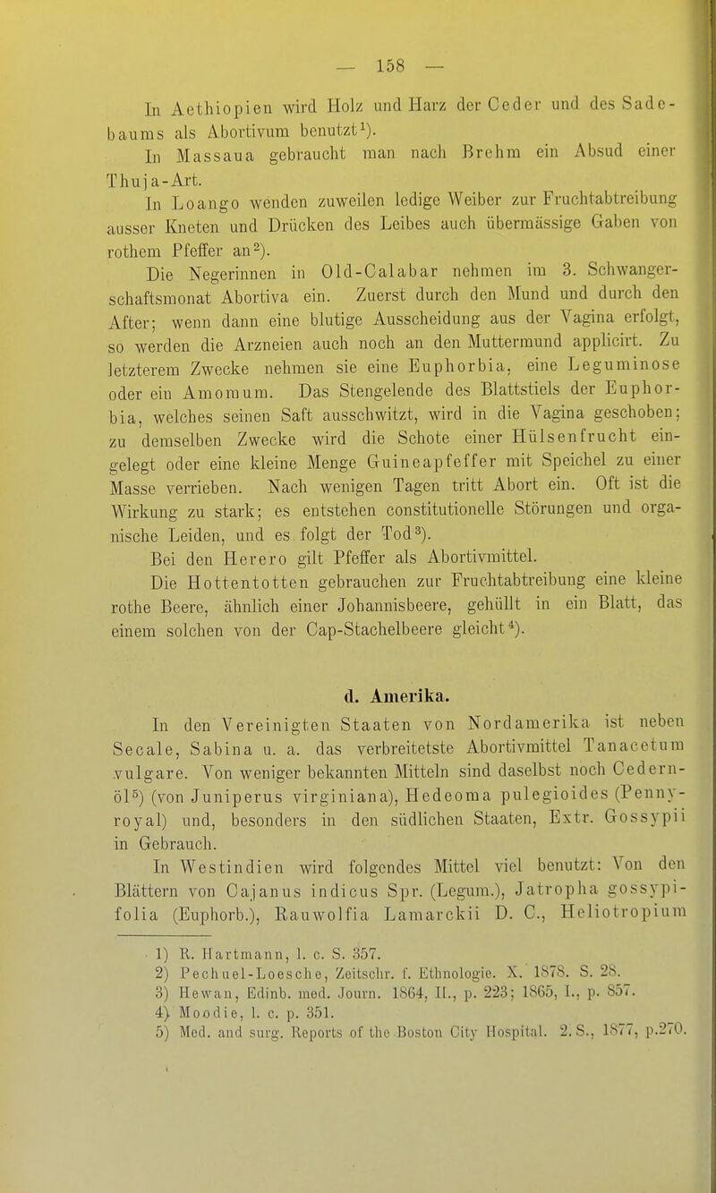 In Aethiopien wird Holz and Harz derCeder und des Sade- baums als Abortivum benutzti). In Massaua gebraucht raan nach Brehm ein Absud einer Thuja-Art. In Loango wenden zuweilen ledige Weiber zur Fruchtabtreibung ausser Kneten und Drücken des Leibes auch übermässige Gaben von rothem Pfeffer an 2). Die Negerinnen in Old-Calabar nehmen im 3. Schwanger- schaftsmonat Abortiva ein. Zuerst durch den Mund und durch den After; wenn dann eine blutige Ausscheidung aus der Vagina erfolgt, so werden die Arzneien auch noch an den Muttermund applicirt. Zu letzterem Zwecke nehmen sie eine Euphorbia, eine Leguminose oder ein Amomum. Das Stengelende des Blattstiels der Euphor- bia, welches seinen Saft ausschwitzt, wird in die Vagina geschoben; zu demselben Zwecke wird die Schote einer Hülsenfrucht ein- gelegt oder eine kleine Menge Guineapfeffer mit Speichel zu einer Masse verrieben. Nach wenigen Tagen tritt Abort ein. Oft ist die Wirkung zu stark; es entstehen constitutionelle Störungen und orga- nische Leiden, und es folgt der Tod 3). Bei den Herero gilt Pfeffer als AbortiymIttel. Die Hottentotten gebrauchen zur Fruchtabtreibung eine kleine rothe Beere, ähnlich einer Johannisbeere, gehüllt in ein Blatt, das einem solchen von der Cap-Stachelbeere gleicht*). d. Amerika. In den Vereinigten Staaten von Nordamerika ist neben Seeale, Sabina u. a. das verbreitetste Abortivmittel Tanacetura vulgare. Von weniger bekannten Mitteln sind daselbst noch Cedern- öl^) (von Juniperus virginiana), Hedeoma pulegioides (Penny- royal) und, besonders in den südlichen Staaten, Extr. Gossypii in Gebrauch. In Westindien wird folgendes Mittel y\qI benutzt: Von den Blättern von Cajanus Indiens Spr. (Legura.), Jatropha gossypi- folia (Euphorb.), Rauwolfia Lamarckii D. C, Heliotropium ■ 1) R. Hartmann, 1. c. S. 357. 2) Pechuel-Loesche, Zeitschr. f. Ethnologio. X. 1878. S. 28. 3) Hewan, Edinb. med. Jouvn. 1864, IL, p. 223; 1865, L, p. 857. 4) Moodie, 1. c. p. 351. 5) Med. and surg. Reports of the Boston City Hospital. 2.S., 1877, p.270. I