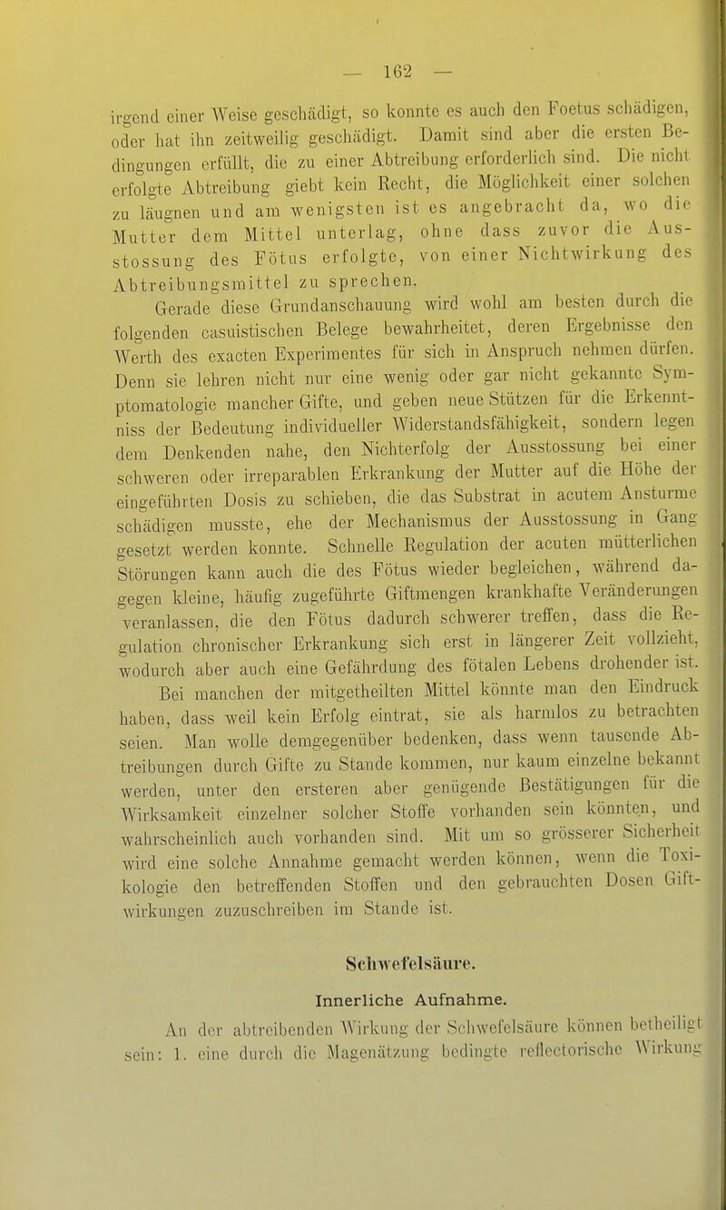 irgend einer Weise geschädigt, so konnte es auch den Foetus schädigen, oder hat ihn zeitweilig geschädigt. Damit sind aber die ersten Be- dingungen erfüllt, die zu einer Abtreibung erforderlich sind. Die nicht erfolgte Abtreibung giebt kein Recht, die Möglichkeit einer solchen zu läugnen und am wenigsten ist es angebracht da, wo die Mutter dem Mittel unterlag, ohne dass zuvor die Aus- stossung des Fötus erfolgte, von einer Nichtwirkung des Abtreibungsmittel zu sprechen. Gerade diese Grundanschauung wird wohl am besten durch die folgenden casuistischen Belege bewahrheitet, deren Ergebnisse den Werth des exacten Experimentes für sich in Anspruch nehmeu dürfen. Denn sie lehren nicht nur eine wenig oder gar nicht gekannte Sym- ptomatologie mancher Gifte, und geben neue Stützen für die Erkennt- niss der Bedeutung individueller Widerstandsfähigkeit, sondern legen dem Denkenden nahe, den Nichterfolg der Ausstossung bei einer schweren oder irreparablen Erkrankung der Mutter auf die Höhe der eingeführten Dosis zu schieben, die das Substrat in acutem Anstürme schädigen musste, ehe der Mechanismus der Ausstossung in Gang gesetzt werden konnte. Schnelle Regulation der acuten mütterlichen Störungen kann auch die des Fötus wieder begleichen, während da- gegen kleine, häufig zugeführte Giftmengen krankhafte Yeräuderungen veranlassen, die den Fötus dadurch schwerer treffen, dass die Re- gulation chronischer Erkrankung sich erst in längerer Zeit vollzieht, wodurch aber auch eine Gefährdung des fötalen Lebens drohender ist. Bei manchen der raitgetheilten Mittel könnte man den Eindruck haben, dass weil kein Erfolg eintrat, sie als harmlos zu betrachten seien. Man wolle demgegenüber bedenken, dass wenn tausende Ab- treibungen durch Gifte zu Stande kommen, nur kaum einzelne bekannt werden, unter den ersteren aber genügende Bestätigungen für die Wirksamkeit einzelner solcher Stoffe vorhanden sein könnten, und wahrscheinlich auch vorhanden sind. Mit um so grösserer Sicherheit wird eine solche Annahme gemacht werden können, wenn die Toxi- kologie den betreffenden Stoffen und den gebrauchten Dosen Gift- wirkungen zuzuschreiben im Stande ist. Sclnvefelsäiire. Innerliche Aufnahme. An der abtreibenden Wirkung der Schwefelsäure können betheiligt sein: 1. eine durch die Magenätzung bedingte reflectorischc Wirkung