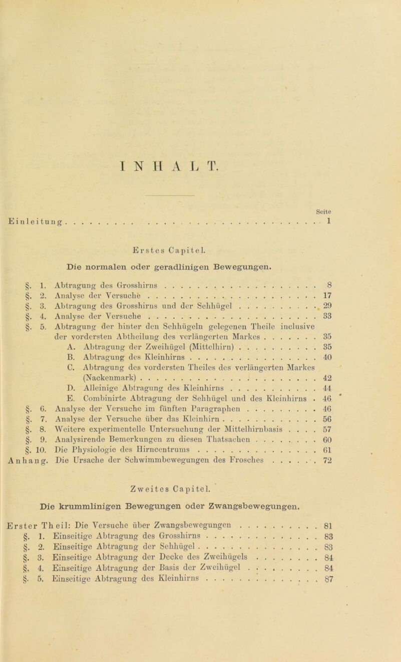 INHAL T. Seite Einleitung 1 Erstes Capitel. Die normalen oder geradlinigen Bewegungen. §. 1. Abtragung des Grosshirns 8 §. 2. Analyse der Versuche 17 §. 3. Abtragung des Grosshirns und der Sehhügel 29 §. 4. Analyse der Versuche 33 §. 5. Abtragung der hinter den Sehhügeln gelegenen Theile inclusive der vordersten Abtheilung des verlängerten Markes 35 A. Abtragung der Zweihügel (Mittelhirn) 35 B. Abtragung des Kleinhirns 40 C. Abtragung des vordersten Theiles des verlängerten Markes (Nackenmark) 42 D. Alleinige Abtragung des Kleinhirns 44 E. Combinirte Abtragung der Sehhügel und des Kleinhirns . 46 §. 6. Analyse der Versuche im fünften Paragraphen 46 §. 7. Analyse der Versuche über das Kleinhirn 56 §. 8. Weitere experimentelle Untersuchung der Mittelhirnbasis .... 57 §. 9. Analysirende Bemerkungen zu diesen Thatsaclien 60 §. 10. Die Physiologie des Hirncentrums 61 Anhang. Die Ursache der Schwimmbewegungen des Frosches .72 Zweites Capitel. Die krummlinigen Bewegungen oder Zwangsbewegungen. Erster Th eil: Die Versuche über Zwangsbewegungen 81 §. 1. Einseitige Abtragung des Grosshirns 83 §. 2. Einseitige Abtragung der Sehhügel 83 §. 3. Einseitige Abtragung der Decke des Zweihügels 84 §. 4. Einseitige Abtragung der Basis der Zweihügel 84
