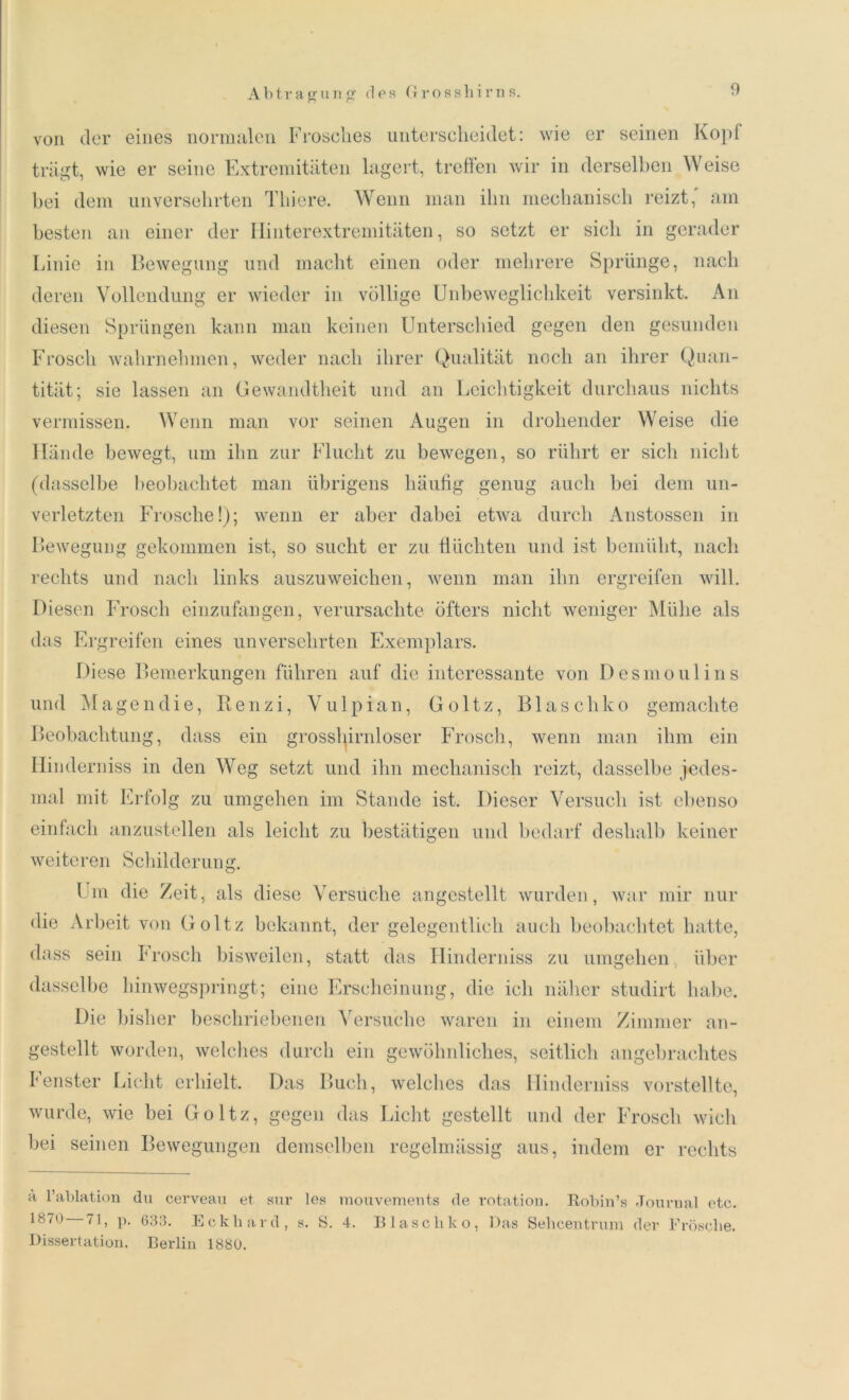 von der eines normalen Frosches unterscheidet: wie er seinen Kopf trägt, wie er seine Extremitäten lagert, treffen wir in derselben Weise bei dem unversehrten Thiere. Wenn man ihn mechanisch reizt, am besten an einer der Hinterextremitäten, so setzt er sicli in gerader Linie in Bewegung und macht einen oder mehrere Sprünge, nach deren Vollendung er wieder in völlige Unbeweglichkeit versinkt. An diesen Sprüngen kann man keinen Unterschied gegen den gesunden Frosch wahrnehmen, weder nach ihrer Qualität noch an ihrer Quan- tität; sie lassen an Gewandtheit und an Leichtigkeit durchaus nichts vermissen. Wenn man vor seinen Augen in drohender Weise die Hände bewegt, um ihn zur Flucht zu bewegen, so rührt er sich nicht (dasselbe beobachtet man übrigens häufig genug auch bei dem un- verletzten Frosche!); wenn er aber dabei etwa durch Anstossen in Bewegung gekommen ist, so sucht er zu flüchten und ist bemüht, nach rechts und nach links auszuweichen, wenn man ihn ergreifen will. Diesen Frosch einzufangen, verursachte öfters nicht weniger Mühe als das Ergreifen eines unversehrten Exemplars. Diese Bemerkungen führen auf die interessante von Desmoulins und M a ge n di e, Re n z i, V u 1 p ian, Goltz, Blas c hk o gemachte Beobachtung, dass ein grosshirnloser Frosch, wenn man ihm ein Hinderniss in den Weg setzt und ihn mechanisch reizt, dasselbe jedes- mal mit Erfolg zu umgehen im Stande ist. Dieser Versuch ist ebenso einfach anzustellen als leicht zu bestätigen und bedarf deshalb keiner weiteren Schilderung. Um die Zeit, als diese Versuche angestellt wurden, war mir nur die Arbeit von Goltz bekannt, der gelegentlich auch beobachtet hatte, dass sein Frosch bisweilen, statt das Hinderniss zu umgehen über dasselbe hinwegspringt; eine Erscheinung, die ich näher studirt habe. Die bisher beschriebenen Versuche waren in einem Zimmer an- gestellt worden, welches durch ein gewöhnliches, seitlich angebrachtes Lenster Licht erhielt. Das Buch, welches das Hinderniss vorstellte, wurde, wie bei Goltz, gegen das Licht gestellt und der Frosch wich bei seinen Bewegungen demselben regelmässig aus, indem er rechts h l’ablation du cerveau et sur les mouvements de rotation. Robin’s Journal etc. 187o 71, p. 633. Eckhard, s. S. 4. Blaschko, Das Sehcentrum der Frösche. Dissertation. Berlin 1880.