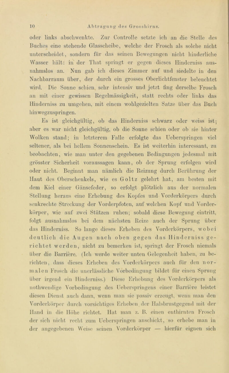 oder links ab schwenkte. Zur Con trolle setzte ich an die Stelle des Buches eine stehende Glasscheibe, welche der Frosch als solche nicht unterscheidet, sondern für das seinen Bewegungen nicht hinderliche Wasser hält: in der That springt er gegen dieses Hinderniss aus- nahmslos an. Nun gab ich dieses Zimmer auf und siedelte in den Nachbarraum über, der durch ein grosses Oberlichtfenster beleuchtet wird. Die Sonne schien sehr intensiv und jetzt fing derselbe Frosch an mit einer gewissen Regelmässigkeit, statt rechts oder links das Hinderniss zu umgehen, mit einem wohlgezielten Satze über das Buch hinwegzuspringen. Es ist gleichgültig, ob das Hinderniss schwarz oder weiss ist; aber es war nicht gleichgültig, ob die Sonne schien oder ob sie hinter Wolken stand; in letzterem Falle erfolgte das Ueberspringen viel seltener, als bei hellem Sonnenschein. Es ist weiterhin interessant, zu beobachten, wie man unter den gegebenen Bedingungen jedesmal mit grösster Sicherheit Voraussagen kann, ob der Sprung erfolgen wird oder nicht. Beginnt man nämlich die Reizung durch Berührung der Haut des Oberschenkels, wie es Goltz gelehrt hat, am besten mit dem Kiel einer Gänsefeder, so erfolgt plötzlich aus der normalen Stellung heraus eine Erhebung des Kopfes und Vorderkörpers durch senkrechte Streckung der Vorderpfoten, auf welchen Kopf und Vorder- körper, wie auf zwei Stützen ruhen; sobald diese Bewegung eintritt, folgt ausnahmslos bei dem nächsten Reize auch der Sprung über das Hinderniss. So lange dieses Erheben des Vorderkörpers, wobei deutlich die Augen nach oben gegen das Hindern iss ge- richtet werden, nicht zu bemerken ist, springt der Frosch niemals über die Barriere. (Ich werde weiter unten Gelegenheit haben, zu be- richten, dass dieses Erheben des Vorderkörpers auch für den nor- malen Frosch die unerlässliche Vorbedingung bildet für einen Sprung über irgend ein Hinderniss.) Diese Erhebung des Vorderkörpers als nothwendige Vorbedingung des Ueberspringens einer Barriere leistet diesen Dienst auch dann, wenn man sie passiv erzeugt, wenn man den Vorderkörper durch vorsichtiges Erheben, der Halsbrustgegend mit der Hand in die Höhe richtet. Hat man z. B. einen enthirnten Frosch der sich nicht recht zum Ueberspringen anschickt, so erhebe man in der angegebenen Weise seinen Vorderkörper — hierfür eignen sich