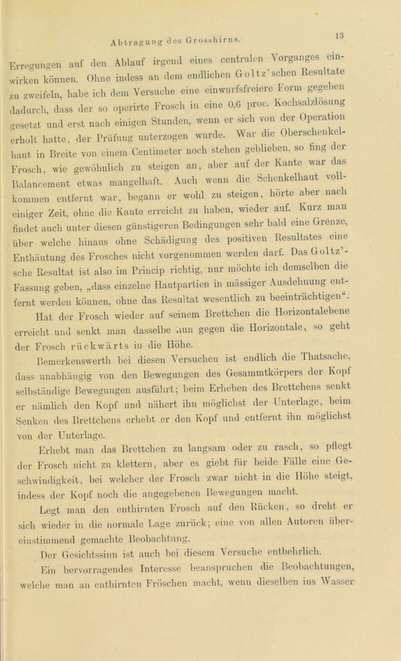 Abtragung des Grosshirns. Erremiimen auf (len Ablauf irgend eines centralen Vorganges ein- wirken können. Ohne indess an dem endlichen Goltz’sehen Resultate zu zweifeln, habe ich dem Versuche eine ein wurfsfreiere Form gegeben dadurch, dass der so operirte Frosch in eine 0,6 proc. Kochsalzlosung gesetzt und erst nach einigen Stunden, wenn er sich von der Operation erholt hatte, der Prüfung unterzogen wurde. War die Oberschenke- haut in Breite von einem Centimeter noch stehen geblieben, so fing c.ei Frosch, wie gewöhnlich zu steigen an, aber auf der Kante war das Balancement etwas mangelhaft. Auch wenn die Schenkelhaut voll- kommen entfernt war, begann er wohl zu steigen, hörte aber nac einiger Zeit, ohne die Kante erreicht zu haben, wieder auf. Kurz man findet auch unter diesen günstigeren Bedingungen sehr bald eine Grenze, über welche hinaus ohne Schädigung des positiven Resultates eine Enthäutung des Frosches nicht vorgenommen werden darf. Das Goltz’- sehe Resultat ist also im Princip richtig, nur möchte ich demselben die Fassung geben, „dass einzelne Hautpartien in massiger Ausdehnung ent- fernt werden können, ohne das Resultat wesentlich zu beeinträchtigen“. Hat der Frosch wieder auf seinem Brettchen die Horizontalebene erreicht und senkt man dasselbe nun gegen die Horizontale, so geht der Frosch rückwärts in die Höhe. Bemerkenswerth bei diesen Versuchen ist endlich die Thatsache, dass unabhängig von den Bewegungen des Gesammtkorpers der Kopf selbständige Bewegungen ausführt; beim Erheben des Brettchens senkt er nämlich den Kopf und nähert ihn möglichst der Unterlage, beim Senken des Brettchens erhebt er den Kopf und entfernt ihn möglichst von der Unterlage. Erhebt man das Brettchen zu langsam oder zu rasch, so pflegt der Frosch nicht zu klettern, aber es giebt für beide Fälle eine Ge- schwindigkeit, bei welcher der Frosch zwar nicht in die Höhe steigt, indess der Kopf noch die angegebenen Bewegungen macht. Legt man den enthirnten Frosch auf den Rücken, so dreht er sich wieder in die normale Lage zurück; eine von allen Autoren über- einstimmend gemachte Beobachtung. Der Gesichtssinn ist auch bei diesem Versuche entbehrlich. Ein hervorragendes Interesse beanspruchen die Beobachtungen, welche man an enthirnten Fröschen macht, wenn dieselben ms Wasuci