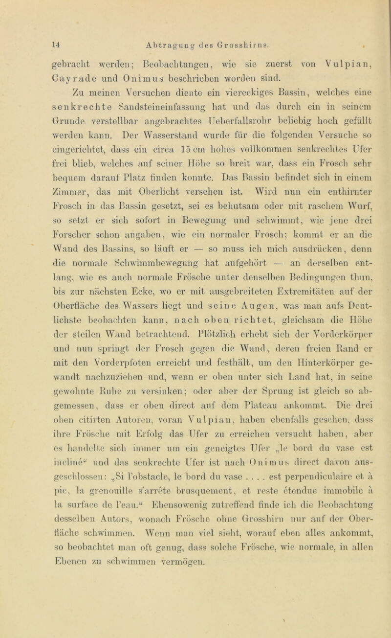 o o gebracht werden; Beobachtungen, wie sie zuerst von Vulpian, Cayrade und Onimus beschrieben worden sind. Zu meinen Versuchen diente ein viereckiges Bassin, welches eine senkrechte Sandsteineinfassung hat und das durch ein in seinem Grunde verstellbar angebrachtes Ueberfallsrolir beliebig hoch gefüllt werden kann. Der Wasserstand wurde für die folgenden Versuche so eingerichtet, dass ein circa 15 cm hohes vollkommen senkrechtes Ufer frei blieb, welches auf seiner Höhe so breit war, dass ein Frosch sehr bequem darauf Platz finden konnte. Das Bassin befindet sicli in einem Zimmer, das mit Oberlicht versehen ist. Wird nun ein enthirnter Frosch in das Bassin gesetzt, sei es behutsam oder mit raschem Wurf, so setzt er sich sofort in Bewegung und schwimmt, wie jene drei Forscher schon angaben, wie ein normaler Frosch; kommt er an die Wand des Bassins, so läuft er — so muss ich mich ausdrüeken, denn die normale Schwimmbewegung hat aufgehört an derselben ent- lang, wie es auch normale Frösche unter denselben Bedingungen thun, bis zur nächsten Ecke, wo er mit ausgebreiteten Extremitäten auf der Oberfläche des Wassers liegt und seine Augen, was man aufs Deut- lichste beobachten kann, nach oben richtet, gleichsam die Höhe der steilen Wand betrachtend. Plötzlich erhebt sich der Vorderkörper und nun springt der Frosch gegen die Wand, deren freien Rand er mit den Vorderpfoten erreicht und festhält, um den Hinterkörper ge- wandt nachzuziehen und, wenn er oben unter sich Land hat, in seine gewohnte Ruhe zu versinken; oder aber der Sprung ist gleich so ab- gemessen, dass er oben direct auf dem Plateau ankommt. Die drei oben citirten Autoren, voran Vulpian, haben ebenfalls gesehen, dass ihre Frösche mit Erfolg das Ufer zu erreichen versucht haben, aber es handelte sich immer um ein geneigtes Ufer „le bord du vase est incline“ und das senkrechte Ufer ist nach Onimus direct davon aus- geschlossen: „Si Tobstacle, le bord du vase .... est perpendiculaire et ä pic, la grenouille s’arrete brusquement, et reste etendue immobile ä la surface de l’eau.“ Ebensowenig zutreffend finde ich die Beobachtung desselben Autors, wonach Frösche ohne Grosshirn nur auf der Ober- fläche schwimmen. Wenn man viel sieht, worauf eben alles ankommt, so beobachtet man oft genug, dass solche Frösche, wie normale, in allen Ebenen zu schwimmen vermögen.