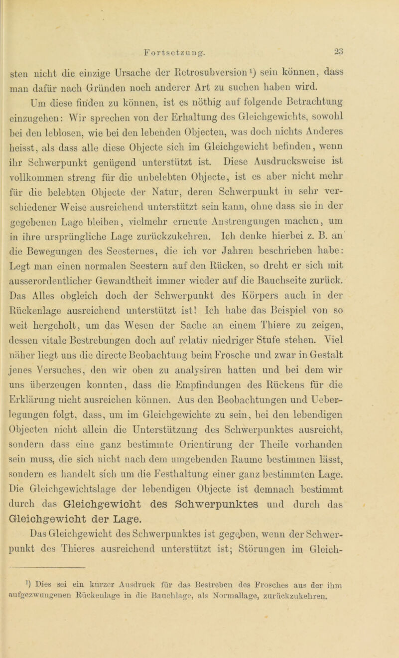 stcn nicht die einzige Ursache der Retro Subversionx) sein können, dass man dafür nach Gründen noch anderer Art zu suchen haben wird. Um diese finden zu können, ist es nöthig auf folgende Betrachtung einzugehen: Wir sprechen von der Erhaltung des Gleichgewichts, sowohl bei den leblosen, wie bei den lebenden Objecten, was doch nichts Anderes heisst, als dass alle diese Objecte sich im Gleichgewicht befinden, wenn ihr Schwerpunkt genügend unterstützt ist. Diese Ausdrucksweise ist vollkommen streng für die unbelebten Objecte, ist es aber nicht mehr für die belebten Objecte der Natur, deren Schwerpunkt in sehr ver- schiedener Weise ausreichend unterstützt sein kann, ohne dass sie in der gegebenen Lage bleiben, vielmehr erneute Anstrengungen machen, um in ihre ursprüngliche Lage zurückzukehren. Ich denke hierbei z. B. an die Bewegungen des Seesternes, die ich vor Jahren beschrieben habe: Legt man einen normalen Seestern auf den Rücken, so dreht er sich mit ausserordentlicher Gewandtheit immer wieder auf die Bauchseite zurück. Das Alles obgleich doch der Schwerpunkt des Körpers auch in der Rückenlage ausreichend unterstützt ist! Ich habe das Beispiel von so weit hergeholt, um das Wesen der Sache an einem Thiere zu zeigen, dessen vitale Bestrebungen doch auf relativ niedriger Stufe stehen. Viel naher liegt uns die directe Beobachtung beim Frosche und zwar in Gestalt jenes Versuches, den wir oben zu analysiren hatten und bei dem wir uns überzeugen konnten, dass die Empfindungen des Rückens für die Erklärung nicht ausreichen können. Aus den Beobachtungen und Ueber- legungen folgt, dass, um im Gleichgewichte zu sein, bei den lebendigen Objecten nicht allein die Unterstützung des Schwerpunktes ausreicht, sondern dass eine ganz bestimmte Orientirung der Theile vorhanden sein muss, die sich nicht nach dem umgebenden Raume bestimmen lässt, sondern es handelt sich um die Festhaltung einer ganz bestimmten Lage. Die Gleichgewichtslage der lebendigen Objecte ist demnach bestimmt durch das Gleichgewicht des Schwerpunktes und durch das Gleichgewicht der Lage. Das Gleichgewicht des Schwerpunktes ist gegeben, wenn der Schwer- punkt des Thieres ausreichend unterstützt ist; Störungen im Gleicli- 1) Dies sei ein kurzer Ausdruck für das Bestreben des Frosches aus der ilim aufgezwungenen Rückenlage in die Bauchlage, als Normallage, zurückzukehren.
