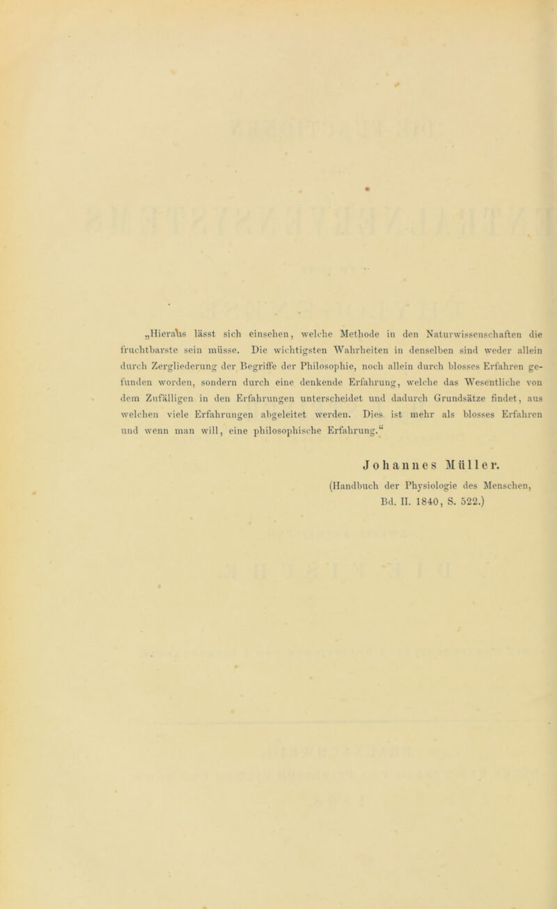 „Hieraus lässt sich einsehen, welche Methode in den Naturwissenschaften die fruchtbarste sein müsse. Die wichtigsten Wahrheiten in denselben sind weder allein durch Zergliederung der Begriffe der Philosophie, noch allein durch blosses Erfahren ge- funden worden, sondern durch eine denkende Erfahrung, welche das Wesentliche von dem Zufälligen in den Erfahrungen unterscheidet und dadurch Grundsätze findet, aus welchen viele Erfahrungen abgeleitet werden. Dies ist mehr als blosses Erfahren und wenn man will, eine philosophische Erfahrung.“ Johannes Müller. (Handbuch der Physiologie des Menschen,
