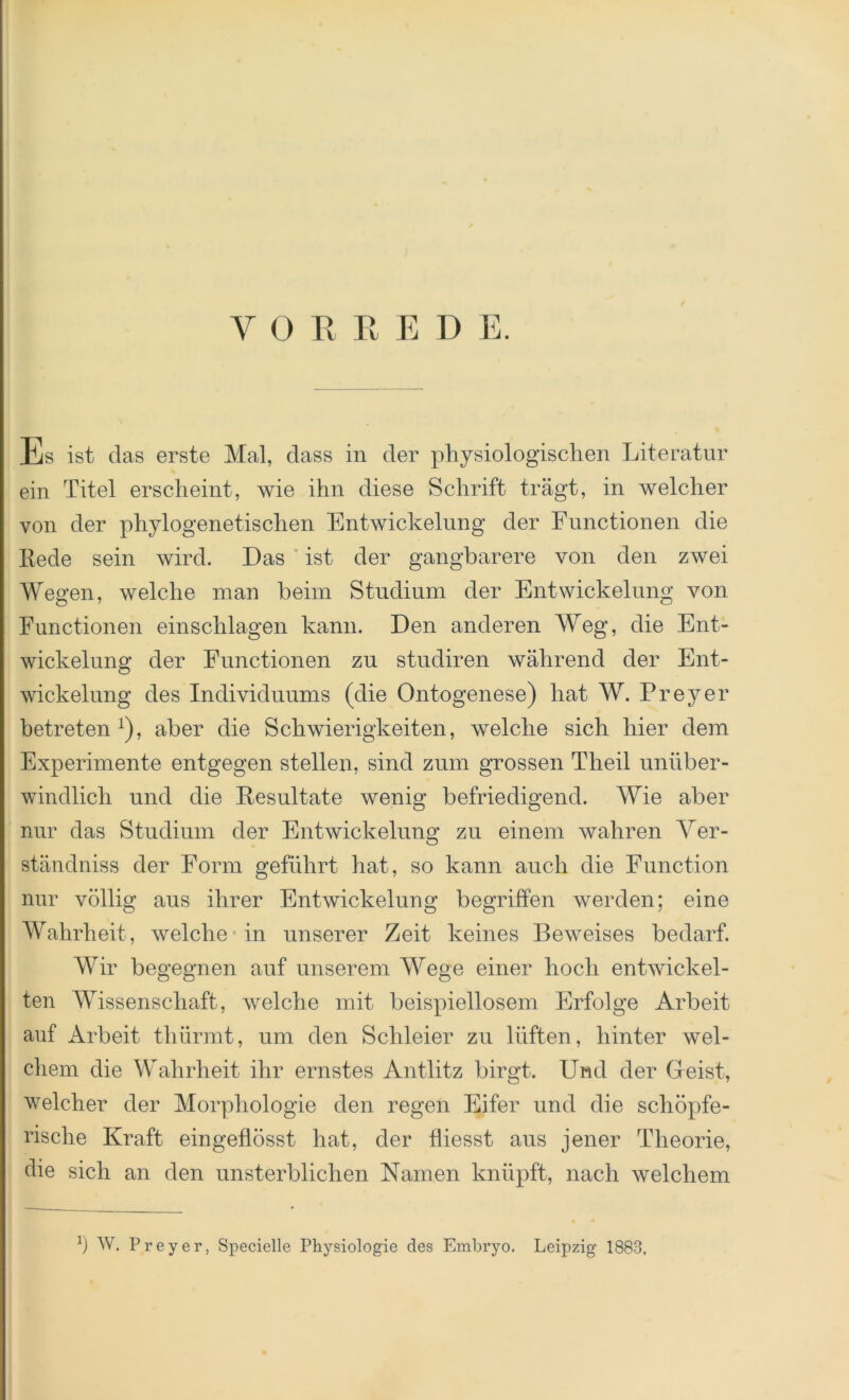 / Es ist das erste Mal, dass in der physiologischen Literatur ein Titel erscheint, wie ihn diese Schrift trägt, in welcher von der phylogenetischen Entwickelung der Functionen die Rede sein wird. Das ist der gangbarere von den zwei Wegen, welche man beim Studium der Entwickelung von Functionen einschlagen kann. Den anderen Weg, die Ent- wickelung der Functionen zu studiren während der Ent- wickelung des Individuums (die Ontogenese) hat W. Frey er betreten1), aber die Schwierigkeiten, welche sich hier dem Experimente entgegen stellen, sind zum grossen Tlieil unüber- windlich und die Resultate wenig befriedigend. Wie aber nur das Studium der Entwickelung zu einem wahren Ver- ständnis der Form geführt hat, so kann auch die Function nur völlig aus ihrer Entwickelung begriffen werden; eine Wahrheit, welche* in unserer Zeit keines Beweises bedarf. Wir begegnen auf unserem Wege einer hoch entwickel- ten Wissenschaft, welche mit beispiellosem Erfolge Arbeit auf Arbeit thürmt, um den Schleier zu lüften, hinter wel- chem die Wahrheit ihr ernstes Antlitz birgt. Und der Geist, welcher der Morphologie den regen Eifer und die schöpfe- rische Kraft eingeflösst hat, der fliesst aus jener Theorie, die sich an den unsterblichen Kamen knüpft, nach welchem Ö W. Preyer, Specielle Physiologie des Embryo. Leipzig 1883,