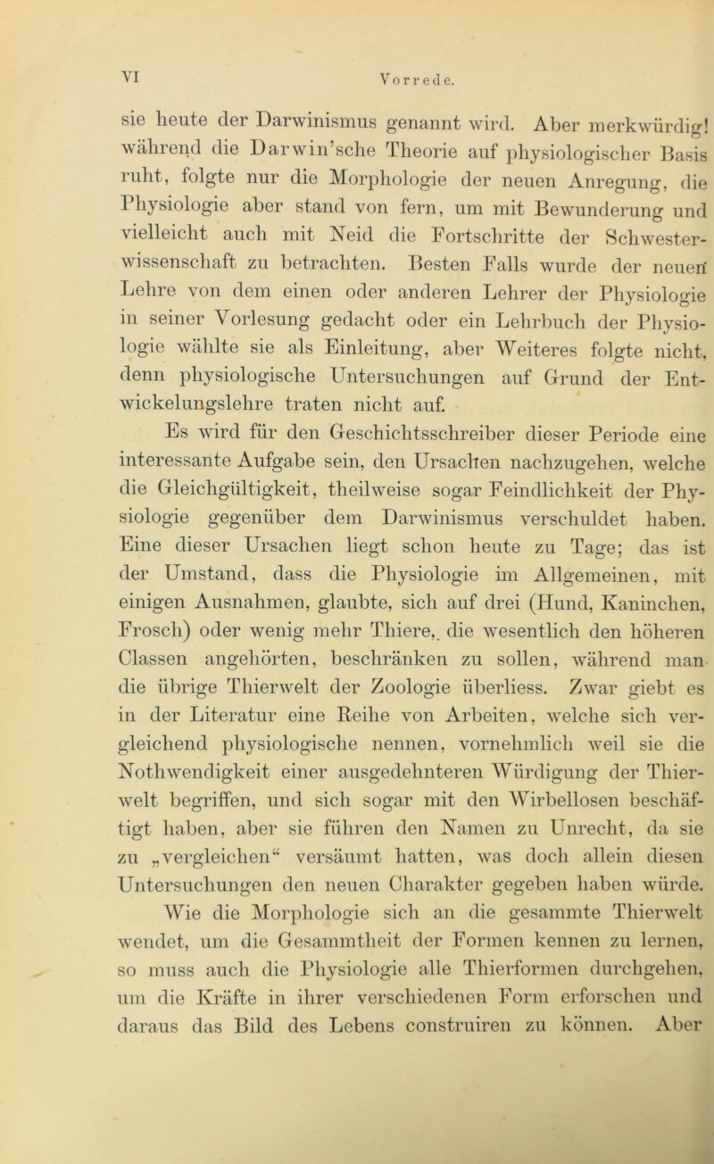 sic heute der Darwinismus genannt wird. Aber merkwürdig! während die Darwinsche Theorie auf physiologischer Basis ruht, folgte nur die Morphologie der neuen Anregung, die Physiologie aber stand von fern, um mit Bewunderung und vielleicht auch mit Neid die Fortschritte der Schwester- wissenschaft zu betrachten. Besten Falls wurde der neuert Lehre von dem einen oder anderen Lehrer der Physiologie in seiner Vorlesung gedacht oder ein Lehrbuch der Physio- logie wählte sie als Einleitung, aber Weiteres folgte nicht, denn physiologische Untersuchungen auf Grund der Ent- wickelungslehre traten nicht auf. Es wird für den Geschichtsschreiber dieser Periode eine interessante Aufgabe sein, den Ursachen nachzugehen, welche die Gleichgültigkeit, theilweise sogar Feindlichkeit der Phy- siologie gegenüber dem Darwinismus verschuldet haben. Eine dieser Ursachen liegt schon heute zu Tage; das ist der Umstand, dass die Physiologie im Allgemeinen, mit einigen Ausnahmen, glaubte, sich auf drei (Hund, Kaninchen, Frosch) oder wenig mehr Thiere,. die wesentlich den höheren Classen angehörten, beschränken zu sollen, während man die übrige Thierwelt der Zoologie überliess. Zwar giebt- es in der Literatur eine Reihe von Arbeiten, welche sich ver- gleichend physiologische nennen, vornehmlich weil sie die Noth Wendigkeit einer ausgedehnteren Würdigung der Thier- welt begriffen, und sich sogar mit den Wirbellosen beschäf- tigt haben, aber sie führen den Namen zu PTnrecht, da sie zu „vergleichen“ versäumt hatten, was doch allein diesen Untersuchungen den neuen Charakter gegeben haben würde. Wie die Morphologie sich an die gesammte Thierwelt wendet, um die Gesammtheit der Formen kennen zu lernen, so muss auch die Physiologie alle Thierformen durchgehen, um die Kräfte in ihrer verschiedenen Form erforschen und daraus das Bild des Lebens construiren zu können. Aber