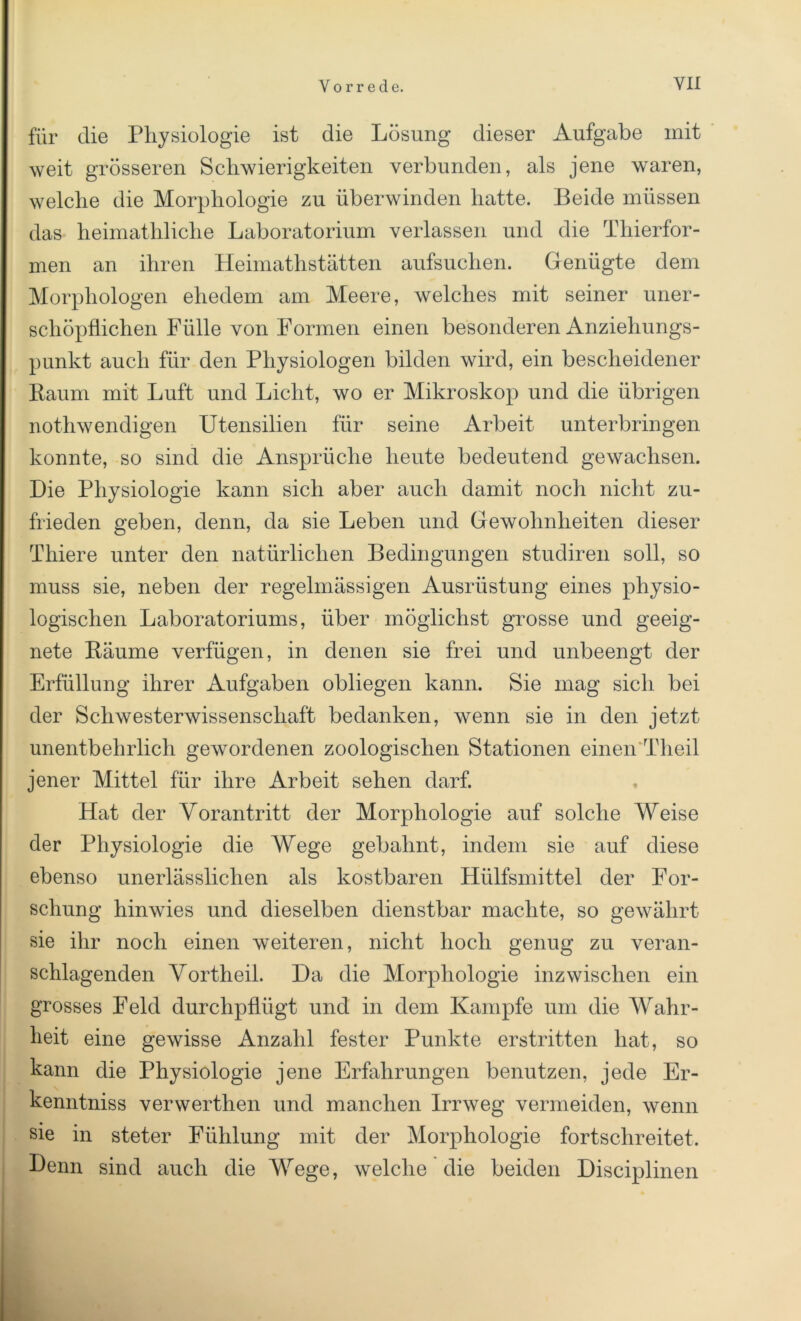 für die Physiologie ist die Lösung dieser Aufgabe mit weit grösseren Schwierigkeiten verbunden, als jene waren, welche die Morphologie zu überwinden hatte. Beide müssen das heimathliche Laboratorium verlassen und die Thierfor- men an ihren Heimathstätten aufsuchen. Genügte dem Morphologen ehedem am Meere, welches mit seiner uner- schöpflichen Fülle von Formen einen besonderen Anziehungs- punkt auch für den Physiologen bilden wird, ein bescheidener Raum mit Luft und Licht, wo er Mikroskop und die übrigen nothwendigen Utensilien für seine Arbeit unterbringen konnte, so sind die Ansprüche heute bedeutend gewachsen. Die Physiologie kann sich aber auch damit noch nicht zu- frieden geben, denn, da sie Leben und Gewohnheiten dieser Thiere unter den natürlichen Bedingungen studiren soll, so muss sie, neben der regelmässigen Ausrüstung eines physio- logischen Laboratoriums, über möglichst grosse und geeig- nete Räume verfügen, in denen sie frei und unbeengt der Erfüllung ihrer Aufgaben obliegen kann. Sie mag sich bei der Schwesterwissenschaft bedanken, wenn sie in den jetzt unentbehrlich gewordenen zoologischen Stationen einen Tlieil jener Mittel für ihre Arbeit sehen darf. Hat der Yorantritt der Morphologie auf solche Weise der Physiologie die Wege gebahnt, indem sie auf diese ebenso unerlässlichen als kostbaren Hülfsmittel der For- schung hinwies und dieselben dienstbar machte, so gewährt sie ihr noch einen weiteren, nicht hoch genug zu veran- schlagenden Vortheil. Da die Morphologie inzwischen ein grosses Feld durchpflügt und in dem Kampfe um die Wahr- heit eine gewisse Anzahl fester Punkte erstritten hat, so kann die Physiologie jene Erfahrungen benutzen, jede Er- kenntniss verwerthen und manchen Irrweg vermeiden, wenn • a sie m steter Fühlung mit der Morphologie fortschreitet. Denn sind auch die Wege, welche die beiden Disciplinen