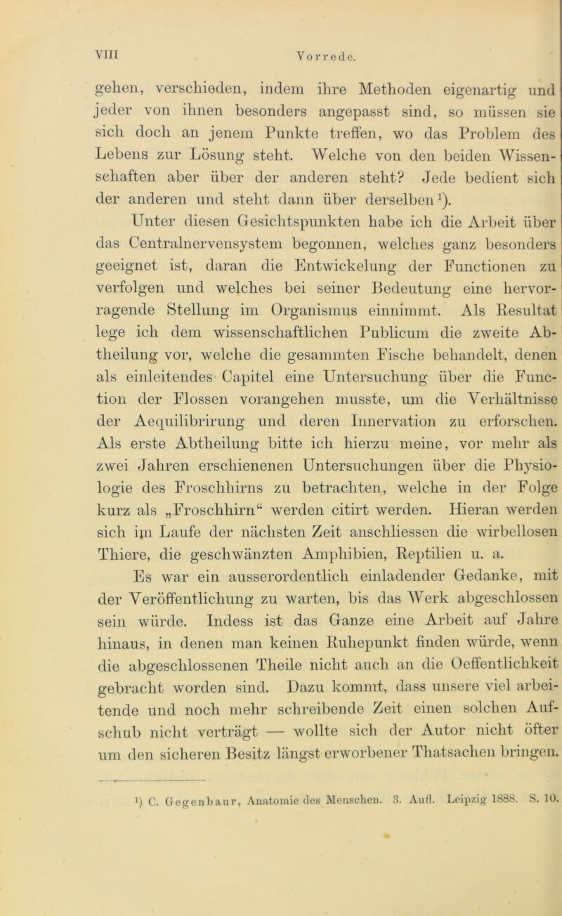 gehen, verschieden, indem ihre Methoden eigenartig und jeder von ihnen besonders angepasst sind, so müssen sie sich docli an jenem Punkte treffen, wo das Problem des Lebens zur Lösung steht. Welche von den beiden Wissen- schaften aber über der anderen steht? Jede bedient sich der anderen und steht dann über derselbenx). Unter diesen Gesichtspunkten habe ich die Arbeit über das Centralnervensystem begonnen, welches ganz besonders geeignet ist, daran die Entwickelung der Functionen zu verfolgen und welches bei seiner Bedeutung eine hervor- ragende Stellung im Organismus einnimmt. Als Resultat lege ich dem wissenschaftlichen Publicum die zweite Ab- tlieilung vor, welche die gesammten Fische behandelt, denen als einleitendes Capitel eine Untersuchung über die Func- tion der Flossen vorangehen musste, um die Verhältnisse der Aequilibrirung und deren Innervation zu erforschen. Als erste Abtheilung bitte ich hierzu meine, vor mehr als zwei Jahren erschienenen Untersuchungen über die Physio- logie des Froschhirns zu betrachten, welche in der Folge kurz als „Froschhirn“ werden citirt werden. Hieran werden sich ijn Laufe der nächsten Zeit anschliessen die wirbellosen Tliiere, die geschwänzten Amphibien, Reptilien u. a. Es war ein ausserordentlich einladender Gedanke, mit der Veröffentlichung zu warten, bis das Werk abgeschlossen sein würde. Indess ist das Ganze eine Arbeit auf Jahre hinaus, in denen man keinen Ruhepunkt finden würde, wenn die abgeschlossenen Theile nicht auch an die Oeffentliclikeit gebracht worden sind. Dazu kommt, dass unsere viel arbei- tende und noch mehr schreibende Zeit einen solchen Auf- schub nicht verträgt — wollte sich der Autor nicht öfter um den sicheren Besitz längst erworbener Thatsachen bringen. q C. Gegenbaur, Anatomie des Menschen. 3. Aufl. Leipzig 1888. S. 10.