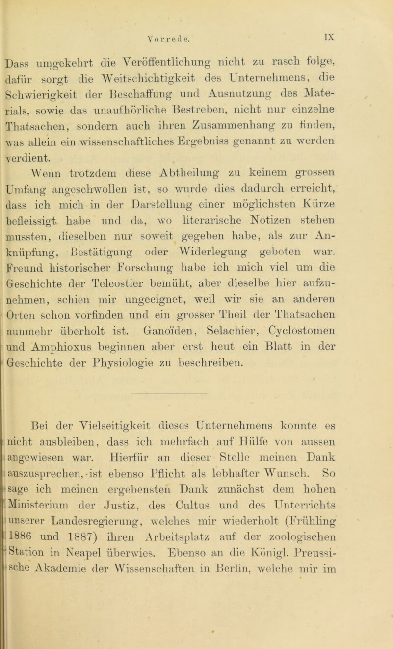 Dass umgekehrt die Veröffentlichung nicht zu rasch folge, dafür sorgt die Weitschichtigkeit des Unternehmens, die Schwierigkeit der Beschaffung und Ausnutzung des Mate- rials, sowie das unaufhörliche Bestreben, nicht nur einzelne Thatsachen, sondern auch ihren Zusammenhang zu finden, was allein ein wissenschaftliches Ergebniss genannt zu werden verdient. Wenn trotzdem diese Abtheilung zu keinem grossen Umfang angeschwollen ist, so wurde dies dadurch erreicht, dass ich mich in der Darstellung einer möglichsten Kürze befleissigt. habe und da, wo literarische Notizen stehen mussten, dieselben nur soweit gegeben habe, als zur An- knüpfung, Bestätigung oder Widerlegung geboten war. Freund historischer Forschung habe ich mich viel um die Geschichte der Teleostier bemüht, aber dieselbe hier aufzu- nehmen, schien mir ungeeignet, weil wir sie an anderen Orten schon vorfinden und ein grosser Theil der Thatsachen nunmehr überholt ist. Ganoiden, Selachier, Cyclostomen und Amphioxus beginnen aber erst heut ein Blatt in der Geschichte der Physiologie zu beschreiben. Bei der Vielseitigkeit dieses Unternehmens konnte es nicht ausbleiben, dass ich mehrfach auf Hülfe von aussen angewiesen war. Hierfür an dieser Stelle meinen Dank auszusprechen,-ist ebenso Pflicht als lebhafter Wunsch. So j*sage ich meinen ergebensten Dank zunächst dem hohen Ministerium der Justiz, des Cultus und des Unterrichts unserer Landesregierung, welches mir Aviederholt (Frühling 1886 und 1887) ihren Arbeitsplatz auf der zoologischen 'Station in Neapel überwies. Ebenso an die Königl. Preussi- ■sche Akademie der Wissenschaften in Berlin, welche mir im