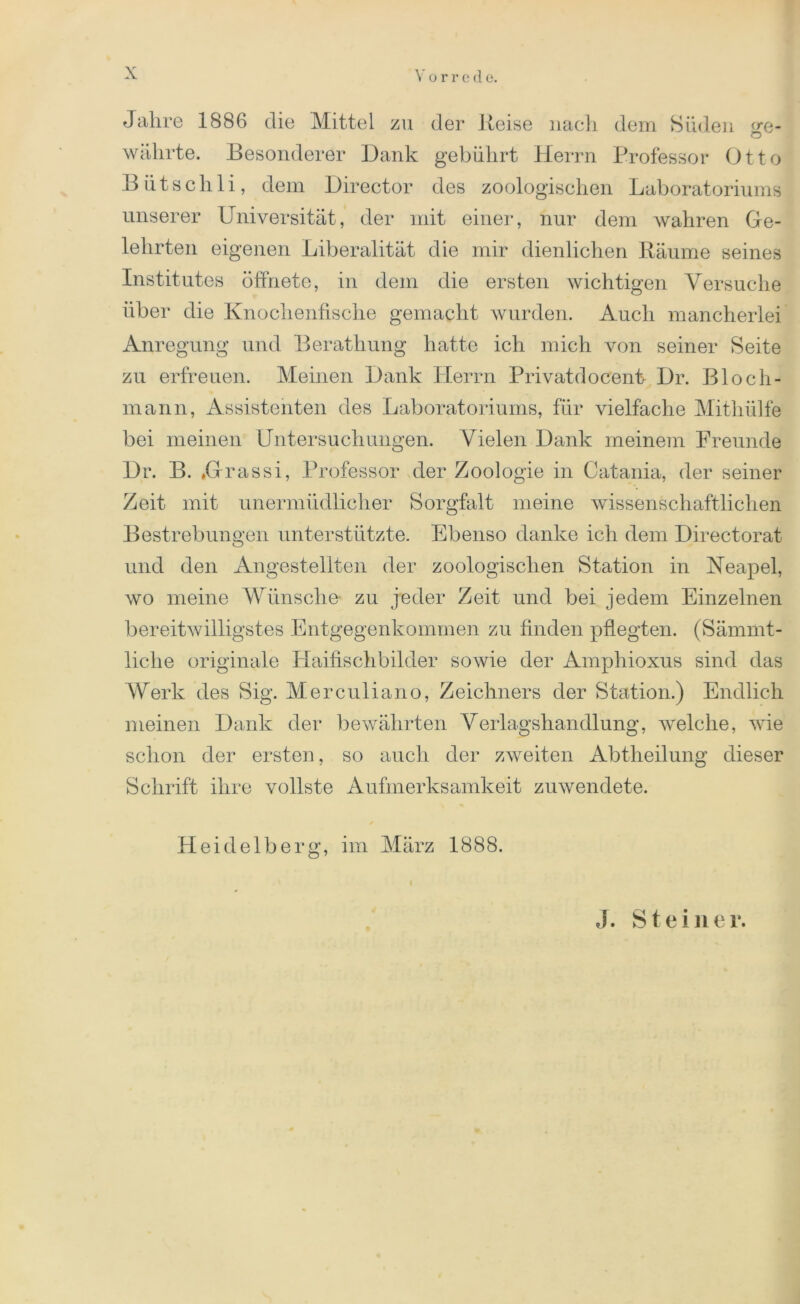 Jahre 1886 die Mittel zu der Reise nach dem Süden (jre- o währte. Besonderer Dank gebührt Herrn Professor Otto B ii t s c h 1 i, dem Director des zoologischen Laboratoriums unserer Universität, der mit einer, nur dem wahren Ge- lehrten eigenen Liberalität die mir dienlichen Räume seines Institutes öffnete, in dem die ersten wichtigen Versuche über die Knochenfische gemacht wurden. Auch mancherlei Anregung und Berathung hatte ich mich von seiner Seite zu erfreuen. Meinen Dank Herrn Privatdocenf Dr. Bloch- mann, Assistenten des Laboratoriums, für vielfache Mithülfe bei meinen Untersuchungen. Vielen Dank meinem Freunde Dr. B. »Grassi, Professor der Zoologie in Catania, der seiner Zeit mit unermüdlicher Sorgfalt meine wissenschaftlichen Bestrebungen unterstützte. Ebenso danke ich dem Directorat und den Angestellten der zoologischen Station in Neapel, wo meine Wünsche zu jeder Zeit und bei jedem Einzelnen bereitwilligstes Entgegenkommen zu finden pflegten. (Sämmt- liche originale Haifischbilder sowie der Amphioxus sind das Werk des Sig. Merculiano, Zeichners der Station.) Endlich meinen Dank der bewährten Verlagshandlung, welche, wie schon der ersten, so auch der zweiten Abtheilung dieser Schrift ihre vollste Aufmerksamkeit zu wendete. Heidelberg, im März 1888. J. Steiner.