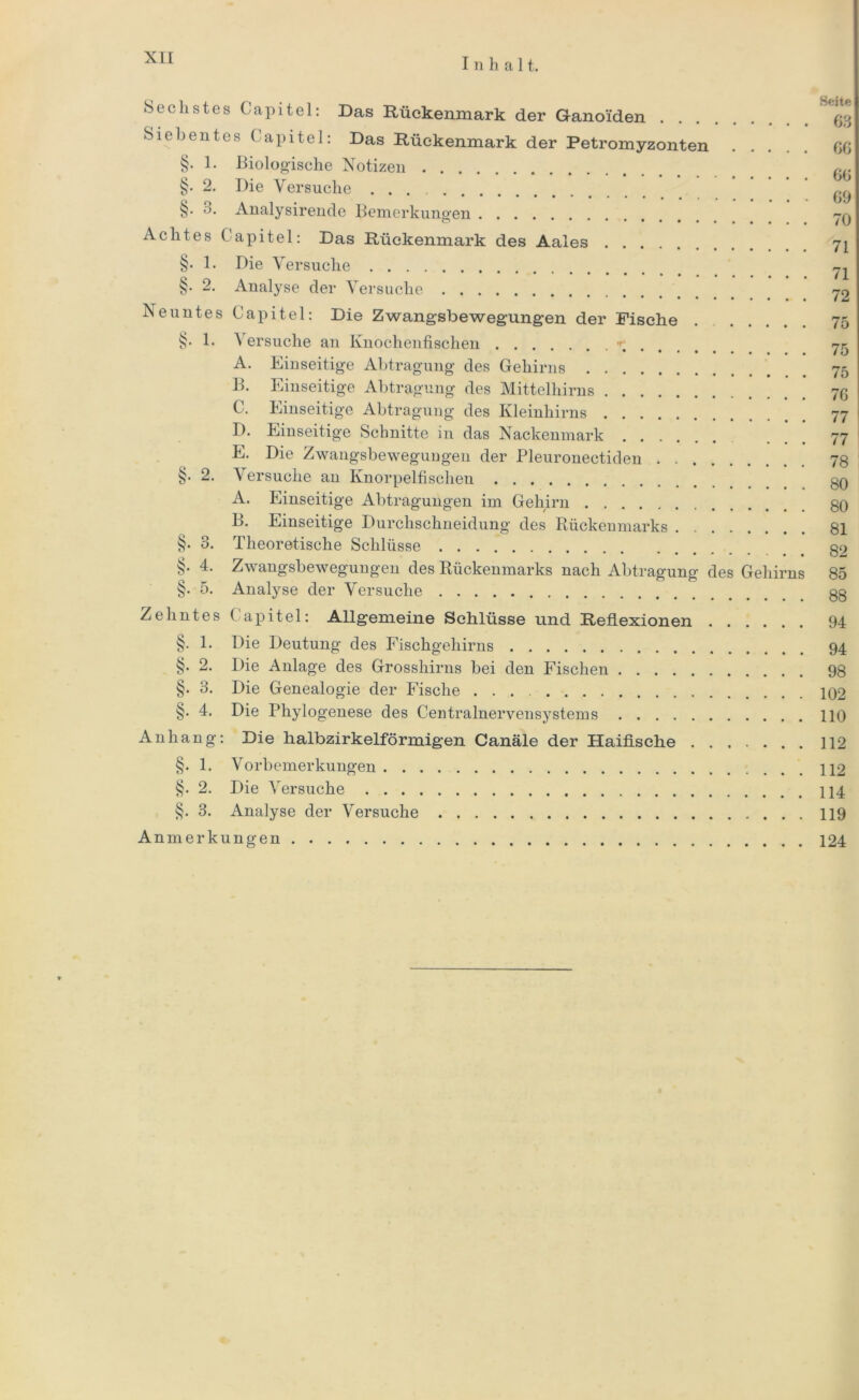 I n halt. Sechstes Capitel: Das Rückenmark der Ganoiden ^ Siebentes Capitel: Das Rückenmark der Petromyzonten OG §. 1. Biologische Notizen fT §. 2. Die Versuche ^ §. o. Analysirende Bemerkungen jq Achtes Capitel: Das Rückenmark des Aales 71 §• 1. Die Versuche 71 §. 2. Analyse der Versuche 70 Neuntes Capitel: Die Zwangsbewegungen der Fische . 75 §. 1. \ ersuche an Knochenfischen 75 A. Einseitige Abtragung des Gehirns 75 B. Einseitige Abtragung des Mittelhirns 76 C. Einseitige Abtragung des Kleinhirns 77 D. Einseitige Schnitte in das Nackenmark ... 77 E. Die Zwangsbewegungen der Pleuronectiden 78 §. 2. Versuche an Knorpelfischen 80 A. Einseitige Abtragungen im Gehirn 80 B. Einseitige Durchschneidung des Rückenmarks 81 §. 3. Theoretische Schlüsse 82 §. 4. Zwangsbewegungen des Rückenmarks nach Abtragung des Gehirns 85 §. 5. Analyse der Versuche 88 Zehntes Capitel: Allgemeine Schlüsse und Reflexionen 94 §. 1. Die Deutung des Fischgehirns 94 §. 2. Die Anlage des Grosshirns bei den Fischen 98 §. 3. Die Genealogie der Fische 102 §. 4. Die Phylogenese des Centralnervensystems HO Anhang: Die halbzirkelförmigen Canäle der Haifische 112 §. 1. Vorbemerkungen §. 2. Die Versuche §. 3. Analyse der Versuche 119 Anmerkungen 124