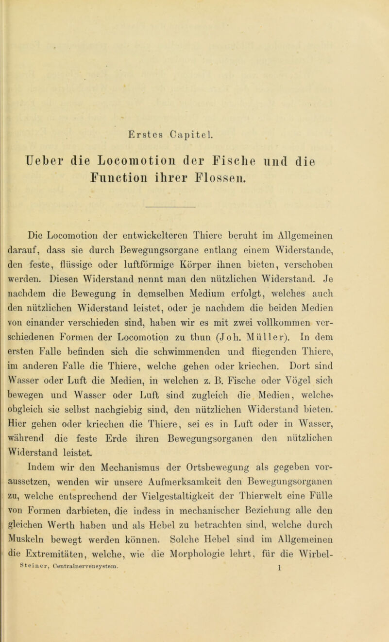 Erstes Capitel. Ueber die Locomotion der Fische und die Function ihrer Flossen. Die Locomotion der entwickelteren Tliiere beruht im Allgemeinen darauf, dass sie durch Bewegungsorgane entlang einem Widerstande, den feste, flüssige oder luftförmige Körper ihnen bieten, verschoben werden. Diesen Widerstand nennt man den nützlichen Widerstand. Je nachdem die Bewegung in demselben Medium erfolgt, welches auch den nützlichen Widerstand leistet, oder je nachdem die beiden Medien von einander verschieden sind, haben wir es mit zwei vollkommen ver- schiedenen Formen der Locomotion zu thun (Joh. Müller). In dem ersten Falle befinden sich die schwimmenden und fliegenden Thiere, im anderen Falle die Thiere, welche gehen oder kriechen. Dort sind Wasser oder Luft die Medien, in welchen z. B. Fische oder Vögel sich bewegen und Wasser oder Luft sind zugleich die Medien, welche? obgleich sie selbst nachgiebig sind, den nützlichen Widerstand bieten. Hier gehen oder kriechen die Thiere, sei es in Luft oder in Wasser, während die feste Erde ihren Bewegungsorganen den nützlichen Widerstand leistet. Indem wir den Mechanismus der Ortsbewegung als gegeben vor- aussetzen, wenden wir unsere Aufmerksamkeit den Bewegungsorganen zu, welche entsprechend der Vielgestaltigkeit der Thierwelt eine Fülle von Formen darbieten, die indess in mechanischer Beziehung alle den gleichen Werth haben und als Hebel zu betrachten sind, welche durch Muskeln bewegt werden können. Solche Hebel sind im Allgemeinen die Extremitäten, welche, wie die Morphologie lehrt, für die Wirbel-