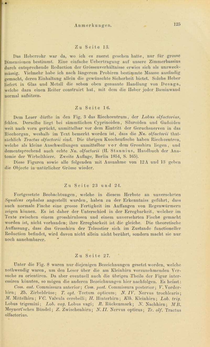 Zu Seite 13. Das Heberrohr war da, wo ieh es zuerst gesehen hatte, nur für grosse Dimensionen bestimmt. Eine einfache Uebertragung auf unsere Zimmerbassins durch entsprechende Reduction der Grössenverhältnisse erwies sich als unzweck- mässig. Vielmehr habe ich nach längerem Probiren bestimmte Maasse ausfindig gemacht, deren Einhaltung allein die gewünschte Sicherheit bietet. Solche Heber liefert in Glas und Metall die schon oben genannte Handlung von Desaga, welche dazu einen Reiter construirt hat, mit dem die lieber jeder Rassinwand normal aufsitzen. Zu Seite 16. Dem Leser dürfte in den Fig. 3 das Riechcentrum, der Lotus olfactorius, fehlen. Derselbe liegt bei sämmtlichen Cyprinoiden, Siluroiden und Gadoiden weit nach vorn gerückt, unmittelbar vor dem Eintritt der Geruchsnerven in das Riechorgan, weshalb im Text bemerkt worden ist, dass die Nn. olfactorii that- sächlich Tractus olfactorii sind. Die übrigen Knochenfische haben Riechcentren, welche als kleine Anschwellungen unmittelbar vor dem Grosshirn liegen, und dementsprechend auch echte Nn. olfactorii (H. Stannius, Handbuch der Ana- tomie der Wirbelthiere. Zweite Auflage, Berlin 1854, S. 165). Diese Figuren sowie alle folgenden mit Ausnahme von 12 A und 13 geben die Objecte in-natürlicher Grösse wieder. Zu Seite 23 und 24. Fortgesetzte Beobachtungen, welche in diesem Herbste an unversehrten Squalius cephalus angestellt wurden, haben zu der Erkenntniss geführt, dass auch normale Fische eine grosse Fertigkeit im Auffangen von Regenwürmern zeigen können. Es ist daher der Unterschied in der Erregbarkeit, welcher im Texte zwischen einem grosshirnlosen und einem unversehrten Fische gemacht worden ist, nicht vorhanden; ihre Erregbarkeit ist die gleiche. Die theoretische Auffassung, dass das Grosshirn der Teleostier sich im Zustande functioncller Reduction befindet, wird davon nicht allein nicht berührt, sondern macht sie nur noch annehmbarer. Zu Seite 2 7. Unter die Fig. 8 waren nur diejenigen Bezeichnungen gesetzt worden, welche nothwendig waren, um den Leser über die am Kleinhirn vorzunehmenden Ver- suche zu orientiren. Da aber eventuell auch die übrigen Theile der Figur inter- essiren könnten, so mögen die anderen Bezeichnungen hiernachfolgen. Es heisst: Com. ant. Commissura anterior; Com. post. Commissura posterior; V. Vorder- hirn ; Zb. Zirbeldrüse; T. opt. Tectum opticum; N. IV. Nervus trochlearis; M. Mittelhirn; VC. Valvula cerebelli; H. Hinterhirn; Klh. Kleinhirn; Lob. trig. Lobus trigemini; Lob. vag. Lobus vagi; R. Rückenmark; N. Nachhirn; MB. Meynert’sches Bündel; Z. Zwischenhirn; N. II. Nervus opticus; Tr. olf. Tractus olfactorius.