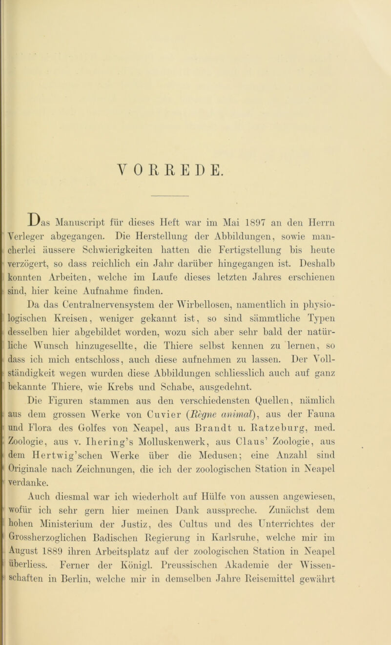 VORREDE. Das Manuscript für dieses Heft war im Mai 1897 an den Herrn Verleger abgegangen. Die Herstellung der Abbildungen, sowie man- cherlei äussere Schwierigkeiten hatten die Fertigstellung bis heute verzögert, so dass reichlich ein Jahr darüber hingegangen ist. Deshalb konnten Arbeiten, welche im Laufe dieses letzten Jahres erschienen sind, hier keine Aufnahme finden. Da das Centralnervensystem der Wirbellosen, namentlich in physio- logischen Kreisen, weniger gekannt ist, so sind sämmtliche Typen desselben hier abgebildet worden, wozu sich aber sehr bald der natür- liche Wunsch hinzugesellte, die Thiere selbst kennen zu lernen, so dass ich mich entschloss, auch diese aufnehmen zu lassen. Der Voll- ständigkeit wegen wurden diese Abbildungen schliesslich auch auf ganz bekannte Thiere, wie Krebs und Schabe, ausgedehnt. Die Figuren stammen aus den verschiedensten Quellen, nämlich aus dem grossen Werke von Cu vier (Regne animal), aus der Fauna und Flora des Golfes von Neapel, aus Brandt u. Ratzeburg, med. Zoologie, aus v. Ihering’s Mollusken werk, aus Claus’ Zoologie, aus dem Hertwig’sehen Werke über die Medusen; eine Anzahl sind Originale nach Zeichnungen, die ich der zoologischen Station in Neapel verdanke. Auch diesmal war ich wiederholt auf Hülfe von aussen angewiesen, wofür ich sehr gern hier meinen Dank ausspreche. Zunächst dem hohen Ministerium der Justiz, des Cultus und des Unterrichtes der Grossherzoglichen Badischen Regierung in Karlsruhe, welche mir im August 1889 ihren Arbeitsplatz auf der zoologischen Station in Neapel überliess. Ferner der Königl. Preussischen Akademie der Wissen- schaften in Berlin, welche mir in demselben Jahre Reisemittel gewährt