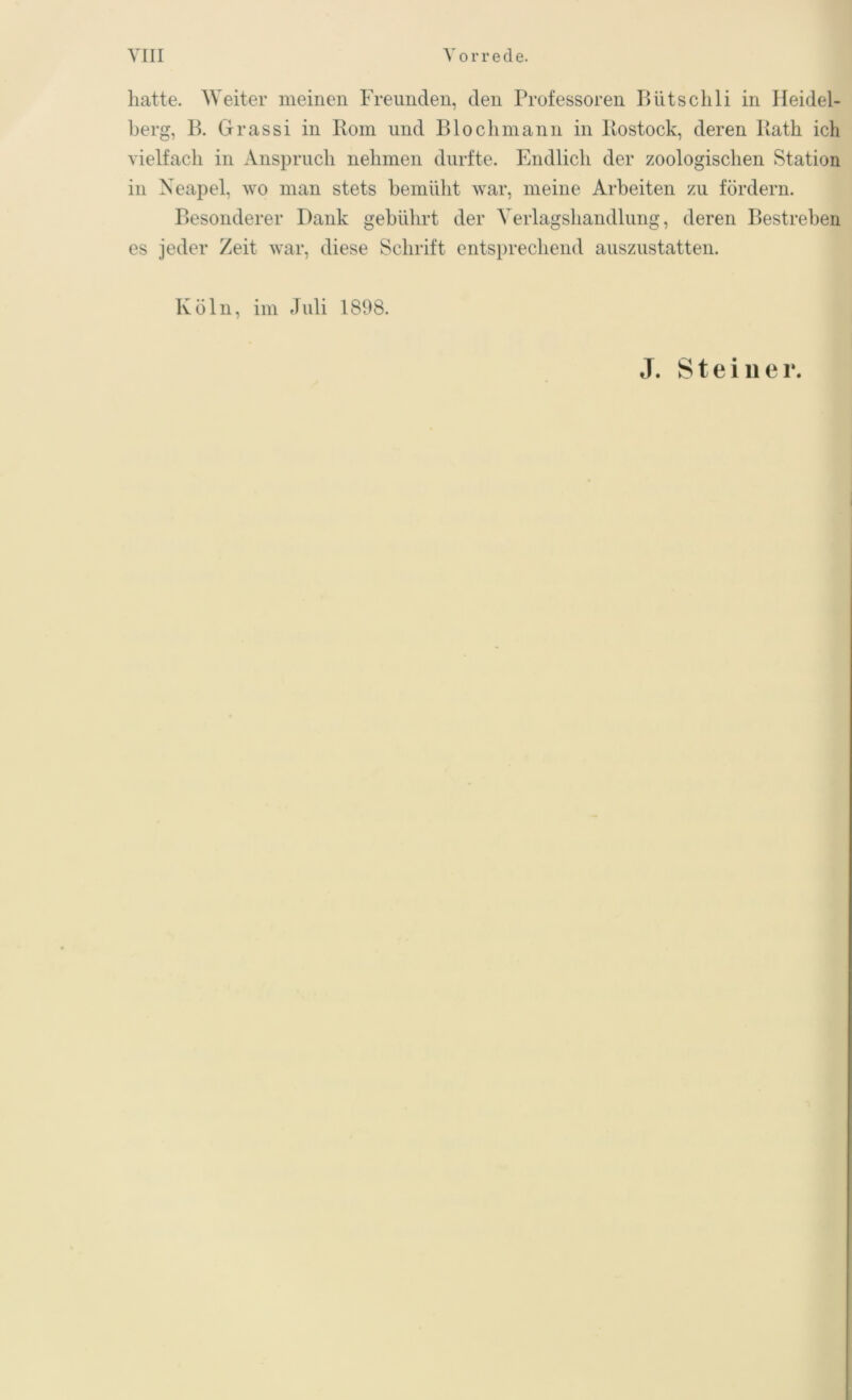 hatte. Weiter meinen Freunden, den Professoren Bütschli in Heidel- berg, B. Grassi in Rom und Bloch mann in Rostock, deren Rath ich vielfach in Anspruch nehmen durfte. Endlich der zoologischen Station in Neapel, wo man stets bemüht war, meine Arbeiten zu fördern. Besonderer Dank gebührt der Verlagshandlung, deren Bestreben es jeder Zeit war, diese Schrift entsprechend auszustatten. Köln, im Juli 1898. J. Steine r.