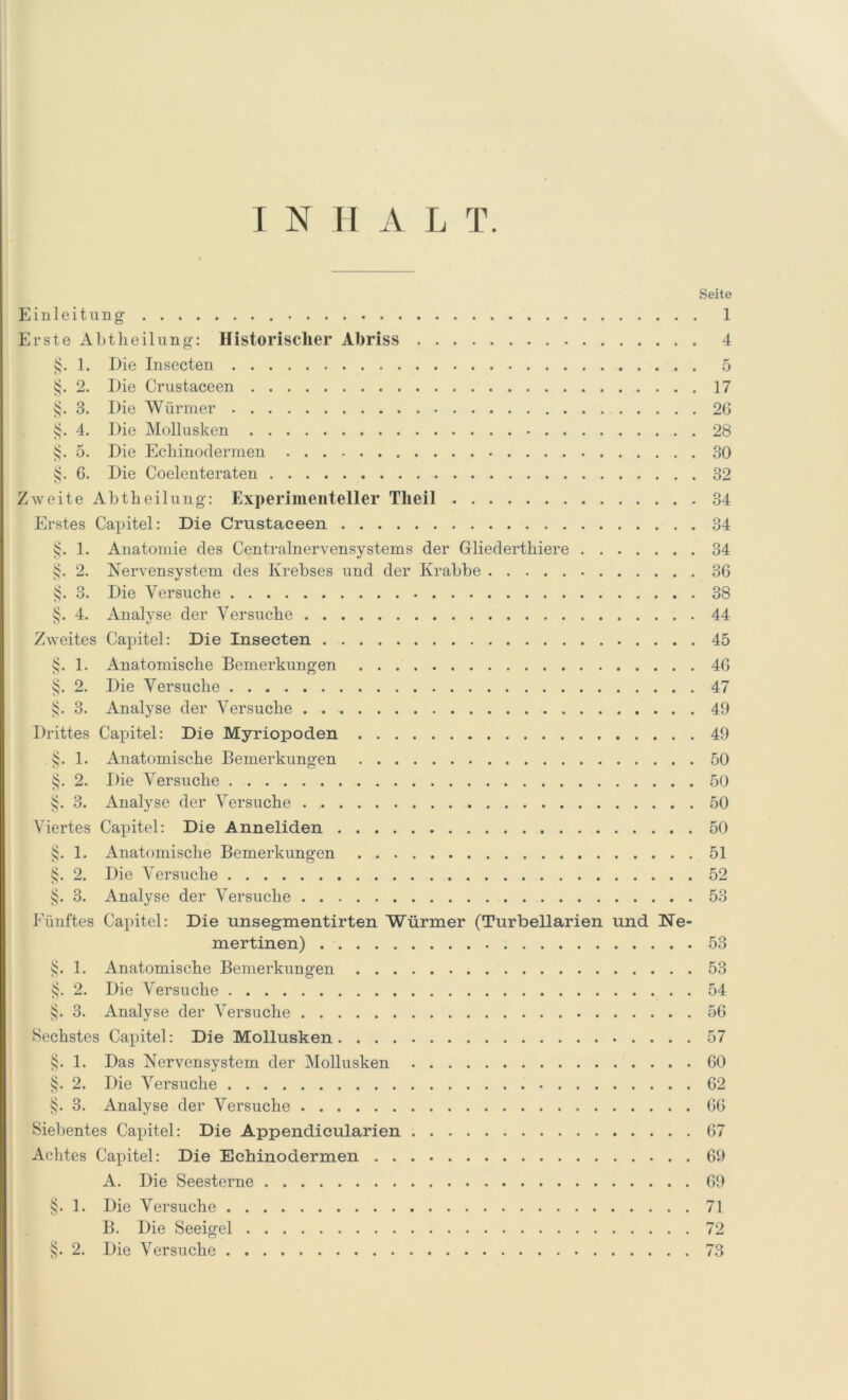 Seite Einleitung 1 Erste Abtlieilung: Historischer Abriss 4 §. 1. Die Insecten 5 §. 2. Die Crustaceen 17 §. 3. Die Würmer 26 §. 4. Die Mollusken 28 §. 5. Die Echinoclermen 30 §. 6. Die Coelenteraten 32 Zweite Abtbeilung: Experimenteller Tlieil 34 Erstes Capitel: Die Crustaceen 34 §. 1. Anatomie des Centralnervensystems der Gliederthiere 34 §. 2. Nervensystem des Krebses und der Krabbe 36 §. 3. Die Versuche 38 §. 4. Analyse der Versuche 44 Zweites Capitel: Die Insecten 45 §. 1. Anatomische Bemerkungen 46 §. 2. Die Versuche 47 §. 3. Analyse der Versuche 49 Drittes Capitel: Die Myriopoden 49 , §. 1. Anatomische Bemerkungen 50 §. 2. Die Versuche 50 §. 3. Analyse der Versuche 50 Viertes Capitel: Die Anneliden 50 §. 1. Anatomische Bemerkungen 51 §. 2. Die Versuche 52 §. 3. Analyse der Versuche 53 Fünftes Capitel: Die unsegmentirten Würmer (Turbellarien und Ne- mertinen) 53 §. 1. Anatomische Bemerkungen 53 §. 2. Die Versuche 54 §. 3. Analyse der Versuche 56 Sechstes Capitel: Die Mollusken 57 §. 1. Das Nervensystem der Mollusken 60 §. 2. Die Versuche 62 §. 3. Analyse der Versuche 66 Siebentes Capitel: Die Appendicularien 67 Achtes Capitel: Die Echinodermen 69 A. Die Seesterne 69 §. 1. Die Versuche 71 B. Die Seeigel 72 §. 2. Die Versuche 73