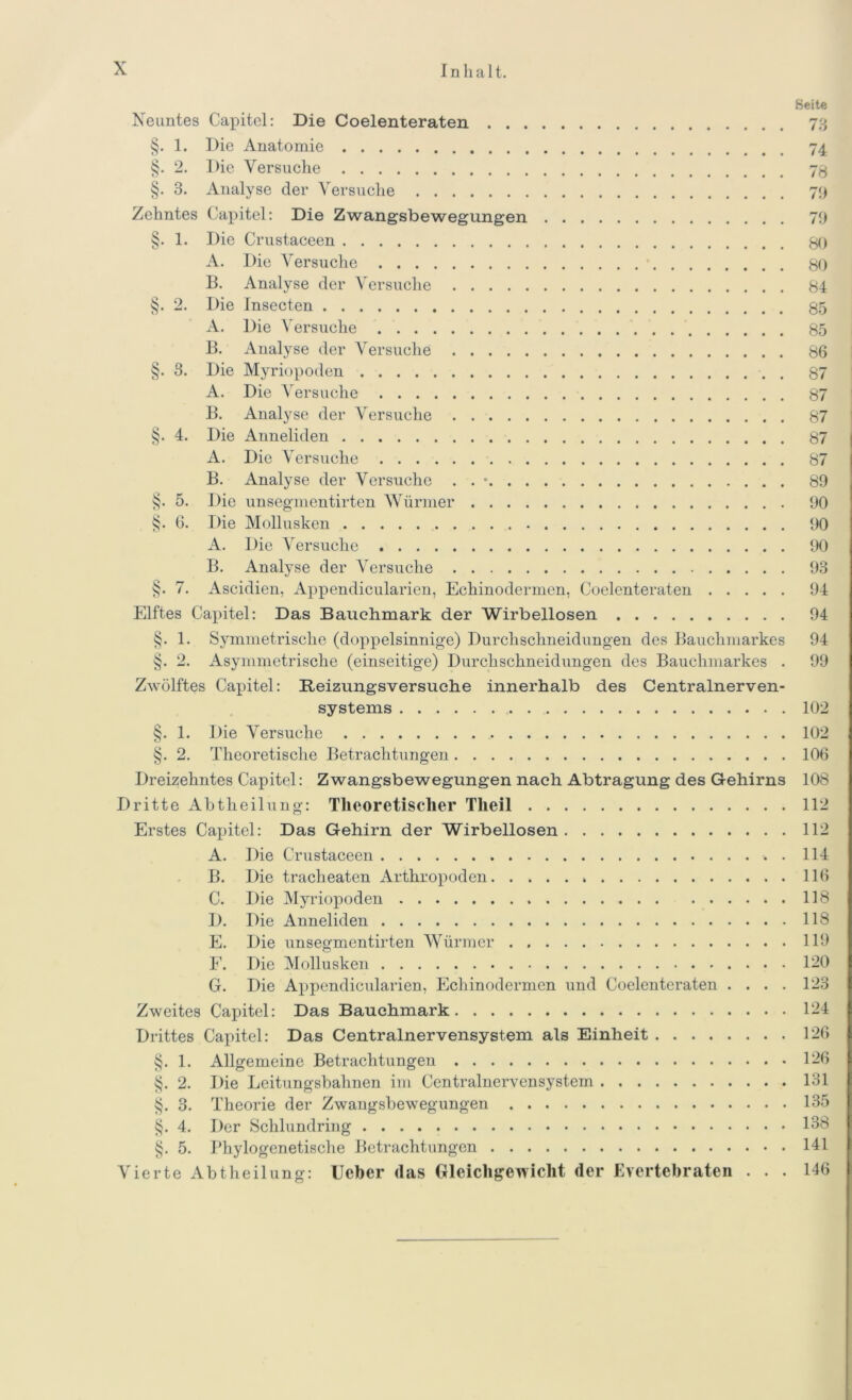 Beite Neuntes Capitel: Die Coelenteraten 79 §. 1. Die Anatomie 74 §. 2. Die Versuche 73 §. 3. Analyse der Versuche 79 Zehntes Capitel: Die Zwangsbewegungen 79 §. 1. Die Crustaceen 80 A. Die Versuche 80 B. Analyse der Versuche 84 §. 2. Die Insecten 85 A. Die Versuche 85 B. Analyse der Versuche 86 §. S. Die Myriopoden 87 A. Die A'ersuche 87 B. Analyse der Versuche 87 §. 4. Die Anneliden 87 A. Die Versuche 87 B. Analyse der Versuche . . * 89 §. 5. Die unsegmentirten Würmer 90 §. 6. Die Mollusken 90 A. Die Versuche 90 B. Analyse der Versuche 93 §. 7. Ascidien, Appendicularien, Echinodermen, Coelenteraten 94 Elftes Capitel: Das Bauehmark der Wirbellosen 94 §. 1. Symmetrische (doppelsinnige) Durchschneidungen des Bauchmarkes 94 §. 2. Asymmetrische (einseitige) Durchschneidungen des Bauchmarkes . 99 Zwölftes Capitel: Beizungsversuche innerhalb des Centralnerven- systems 102 §. 1. Die Versuche 102 §. 2. Theoretische Betrachtungen 106 Dreizehntes Capitel: Zwangsbewegungen nach Abtragung des Gehirns 108 Dritte Abtheilung: Theoretischer Tlieil 112 Erstes Capitel: Das Gehirn der Wirbellosen 112 A. Die Crustaceen . 114 B. Die tracheaten Arthropoden 116 C. Die Myriopoden 118 D. Die Anneliden 118 E. Die unsegmentirten Würmer 119 E. Die Mollusken 1-0 G. Die Appendicularien, Echinodermen und Coelenteraten .... 123 Zweites Capitel: Das Bauchmark 124 Drittes Capitel: Das Centralnervensystem als Einheit 126 §. 1. Allgemeine Betrachtungen 126 §. 2. Die Leitungsbahnen im Centralnervensystem 131 §. 3. Theorie der Zwangsbewegungen 135 §. 4. Der Schlundring 138 §. 5. Phylogenetische Betrachtungen 141 Vierte Abtheilung: Ueber das Gleichgewicht der Evertebraten ... 146