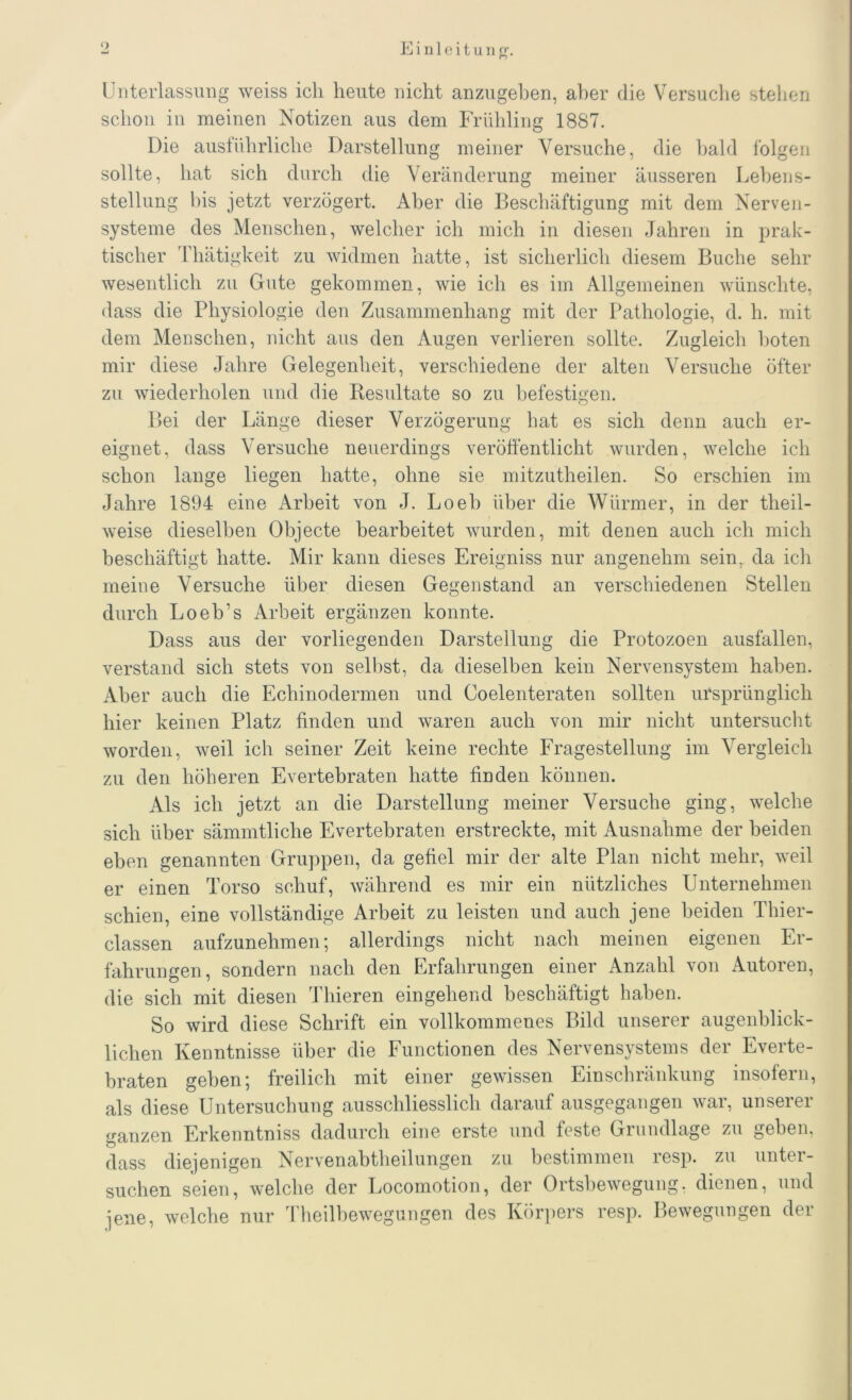 o Unterlassung weiss ich heute nicht anzugehen, aber die Versuche stehen schon in meinen Notizen aus dem Frühling 1887. Die ausführliche Darstellung meiner Versuche, die bald folgen sollte, hat sich durch die Veränderung meiner äusseren Lebens- stellung bis jetzt verzögert. Aber die Beschäftigung mit dem Nerven- systeme des Menschen, welcher ich mich in diesen Jahren in prak- tischer Thätigkeit zu widmen hatte, ist sicherlich diesem Buche sehr wesentlich zu Gute gekommen, wie ich es im Allgemeinen wünschte, dass die Physiologie den Zusammenhang mit der Pathologie, d. h. mit dem Menschen, nicht aus den Augen verlieren sollte. Zugleich boten mir diese Jahre Gelegenheit, verschiedene der alten Versuche öfter zu wiederholen und die Resultate so zu befestigen. Bei der Länge dieser Verzögerung hat es sich denn auch er- eignet, dass Versuche neuerdings veröffentlicht wurden, welche ich schon lange liegen hatte, ohne sie mitzutheilen. So erschien im Jahre 1894 eine Arbeit von J. Loeb über die Würmer, in der theil- weise dieselben Objecte bearbeitet wurden, mit denen auch ich mich beschäftigt hatte. Mir kann dieses Ereigniss nur angenehm sein, da ich meine Versuche über diesen Gegenstand an verschiedenen Stellen durch Loeb’s Arbeit ergänzen konnte. Dass aus der vorliegenden Darstellung die Protozoen ausfüllen, verstand sich stets von selbst, da dieselben kein Nervensystem haben. Aber auch die Echinodermen und Coelenteraten sollten ursprünglich hier keinen Platz finden und waren auch von mir nicht untersucht worden, weil ich seiner Zeit keine rechte Fragestellung im Vergleich zu den höheren EVertebraten hatte finden können. Als ich jetzt an die Darstellung meiner Versuche ging, welche sich über sämmtliche Evertebraten erstreckte, mit Ausnahme der beiden eben genannten Gruppen, da gefiel mir der alte Plan nicht mehr, weil er einen Torso schuf, während es mir ein nützliches Unternehmen schien, eine vollständige Arbeit zu leisten und auch jene beiden Thier- classen aufzunehmen; allerdings nicht nach meinen eigenen Er- fahrungen, sondern nach den Erfahrungen einer Anzahl von Autoren, die sich mit diesen Thieren eingehend beschäftigt haben. So wird diese Schrift ein vollkommenes Bild unserer augenblick- lichen Kenntnisse über die Functionen des Nervensystems der Everte- braten geben; freilich mit einer gewissen Einschränkung insofern, als diese Untersuchung ausschliesslich darauf ausgegangen war, unserer ganzen Erkenntniss dadurch eine erste und feste Grundlage zu geben, dass diejenigen Nervenabtheilungen zu bestimmen resp. zu unter- suchen seien, welche der Locomotion, der Ortsbewegung, dienen, und jene, welche nur Theilhewegungen des Körpers resp. Bewegungen der