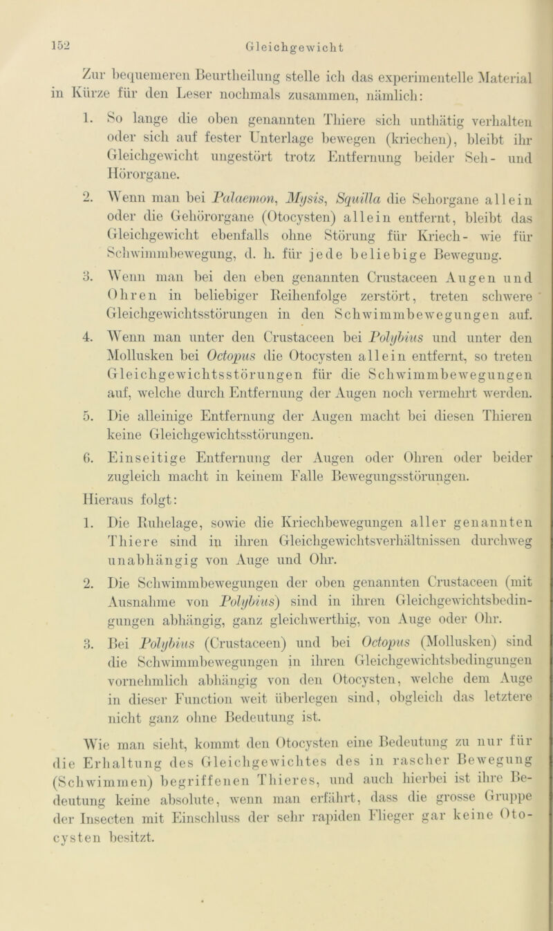 Zur bequemeren Beurtheilung stelle ich das experimentelle Material in Kürze für den Leser nochmals zusammen, nämlich: 1. o 3. 4. ö. 6. So lange die oben genannten Tliiere sich unthätig verhalten oder sich auf fester Unterlage bewegen (kriechen), bleibt ihr Gleichgewicht ungestört trotz Entfernung beider Seh - und Hörorgane. Wenn man bei Pdlaemon, Mysis, SquiJJa die Sehorgane allein oder die Gehörorgane (Otocysten) allein entfernt, bleibt das Gleichgewicht ebenfalls ohne Störung für Kriech- wie für Schwimmbewegung, d. h. für jede beliebige Bewegung. Wenn man bei den eben genannten Crustaceen Augen und Ohr en in beliebiger Reihenfolge zerstört, treten schwere Gleichgewichtsstörungen in den Schwimmbewegungen auf. Wenn man unter den Crustaceen bei Polybius und unter den Mollusken bei Octopus die Otocysten allein entfernt, so treten Gleichgewichtsstörungen für die Schwimmbewegungen auf, welche durch Entfernung der Augen noch vermehrt werden. Die alleinige Entfernung der Augen macht bei diesen Thieren keine Gleichgewichtsstörungen. Einseitige Entfernung der Augen oder Ohren oder beider zugleich macht in keinem Falle Bewegungsstörungen. Hieraus folgt: 1. Die Ruhelage, sowie die Kriechbewegungen aller genannten Tliiere sind in ihren Gleichgewichtsverhältnissen durchweg unabhängig von Auge und Ohr. 2. Die Schwimmbewegungen der oben genannten Crustaceen (mit Ausnahme von Polybius) sind in ihren Gleichgewichtsbedin- gungen abhängig, ganz gleichwerthig, von Auge oder Ohr. 3. Bei Polybius (Crustaceen) und bei Octopus (Mollusken) sind die Schwimmbewegungen in ihren Gleichgewichtsbedingungen vornehmlich abhängig von den Otocysten, welche dem Auge in dieser Function weit überlegen sind, obgleich das letztere nicht ganz ohne Bedeutung ist. Wie man sieht, kommt den Otocysten eine Bedeutung zu nur für die Erhaltung des Gleichgewichtes des in rascher Bewegung (Schwimmen) begriffenen Thier es, und auch hierbei ist ihre Be- deutung keine absolute, wenn man erfährt, dass die grosse Gruppe der Insecten mit Einschluss der sehr rapiden 1 Heger gar keine Oto- cysten besitzt.