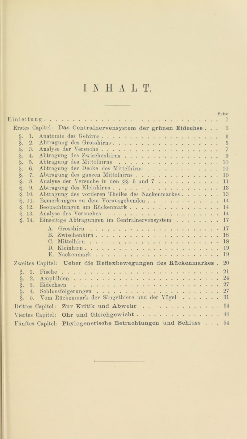 INHALT. Seite Einleitung 1 Erstes Capitol: Das Centralnervensystem der grünen Eidechse ... 3 §. 1. Anatomie des Gehirns 3 §. 2. Abtragung des Grosshirns 5 §. 3. Analyse der Versuche 7 §. 4. Abtragung des Zwischenhirns 9 §. 5. Abtragung des Mittelhirns 10 §. 6. Abtragung der Decke des Mittelhirns 10 §. 7. Abtragung des ganzen Mittelhirns 10 §. 8. Analyse der Versuche in den §§. 6 und 7 11 §. 9. Abtragung des Kleinhirns 13 §. 10. Abtragung des vorderen Theiles des Nackenmarkes 13 §. 11. Bemerkungen zu dem Vorausgehenden 14 12. Beobachtungen am Ilückenmark 14 §. 13. Analyse des Versuches 14 §. 14. Einseitige Abtragungen im Centralnervensystem 17 A. Grosshirn 17 B. Zwischenhirn 18 C. Mittelhirn 18 D. Kleinhirn 19 E. Nackenmark 19 Zweites Capitel: Ueber die Reflexbewegungen des Rückenmarkes . 20 §. 1. Fische 21 §. 2. Amphibien 24 §. 3. Eidechsen 27 §. 4. Schlussfolgerungen 27 §. 5. Vom Rückenmark der Säugethiere und der Vögel 31 Drittes Capitel: Zur Kritik und Abwehr 34 Viertes Capitel: Ohr und Gleichgewicht 48 Fünftes Capitel: Phylogenetische Betrachtungen und Schluss ... 54