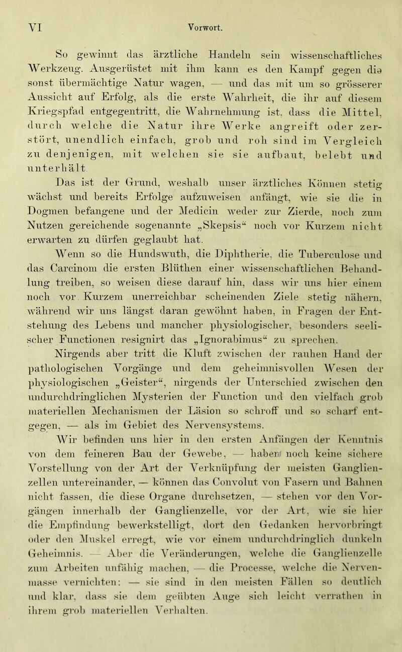 So gewinnt das ärztliclie Handeln sein wissenscliaftliclies Werkzeug. Ansgerüstet mit ihm kann es den Kampf gegen die sonst übermächtige Natnr wagen, — nnd das mit nm so grösserer Anssicht anf Erfolg, als die erste Wahrheit, die ihr anf diesem Kriegspfad entgegentritt, die Wahrnehmnng ist, dass die Mittel, dnrch welche die Xatnr ihre V^erke angreift oder zer- stört, nnendlich einfach, grob nnd roh sind im A^ergleich zn denjenigen, mit welchen sie sie anfbant, belebt nnd nnterh ä It Das ist der (frnnd, weshalb nnser ärztliches Können stetig wächst nnd bereits Erfolge anfznweisen anfängt, wie sie die in Dogmen befangene nnd der Medicin weder zur Zierde, noch zum Nutzen gereichende sogenannte „Skepsis“ noch vor Kurzem nicht erwarten zu dürfen geglaubt hat. Wenn so die Hnndswnth, die Diphtherie, die Tnbercnlose nnd das Carcinom die ersten Blüthen einer wissenschaftliclien Behand- lung treiben, so weisen diese darauf hin, dass wi]- nns hier einem noch vor Kurzem unerreichbar scheiiienden Ziele stetig nähern, während wir uns längst daran gewöhnt haben, in Eragen dei‘ Ent- stehung des Lebens iind mancher physiologischer, besonders seeli- scher Functionen resignirt das „Ignorabimus“ zu sprechen. Nirgends aber tritt die Kluft zwischen dei- rauhen Hand der pathologischen Vorgänge und dem geheimnisvollen VAsen der physiologischen „Geister“, nirgends der Unterschied zwischen den nndnrchdringlichen Mysterien der Function und den vielfach grob materiellen Mechanismen der Läsion so schroff und so schaid’ ent- gegen, — als im Grebiet des Nervens^’stems. Wir befinden nns hier in den ersten Anfängen der Kenntnis von dem feineren Bau der Gewebe, — habenr noch keine sichere Vorstellung von der Art der Verknüpfung dei' meisten Ganglien- zellen nntereinander, — können das Convolnt von Fasern und Bahnen nicht fassen, die diese Organe durchsetzen, — stehen vor den Vor- gängen inneiLalb der Ganglienzelle, vor der Art, wie sie hier die Empfindling bewerkstelligt, dort den Gedanken hervorbringt oder den i\Inskel erregt, wie vor einem nndurchdianglich dunkeln Geheimnis. Aber die A’^eränderungen, welche die Ganglienzelle zum Arbeiten nnfähig machen, — die Processe, welche die Nerven- masse vernichten: — sie sind in den meisten Fällen so dentlich nnd klai‘, dass sie dem geübten Ange sich leicht verratheii in ihrem gi'ob materiellen \ei-balten.