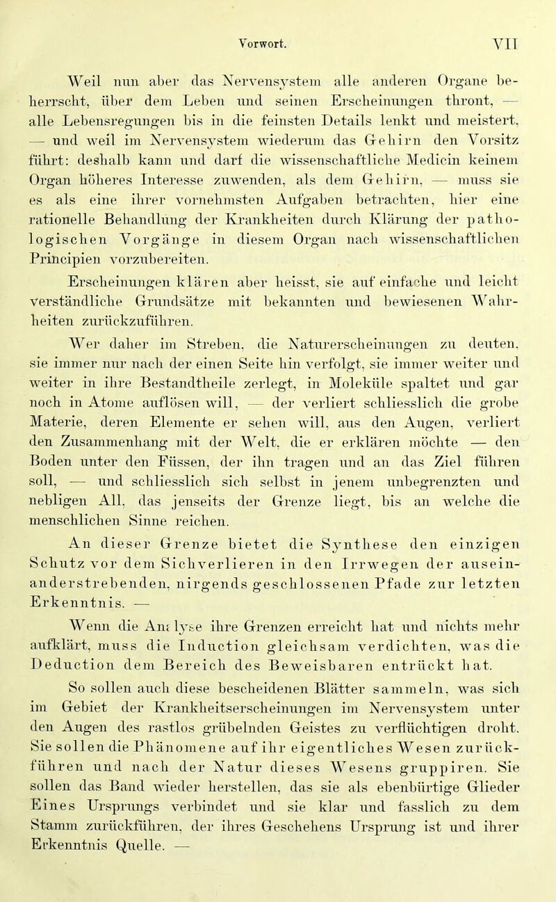 Weil nun aber das Nervensj^stem alle anderen Organe be- herrscht, über dem Leben nnd seinen Erscheinungen thront, — alle Lebensregnngen bis in die feinsten Details lenkt nnd meistert, — und weil im Xervens^'stem wiederum das Grehirn den Vorsitz führt; deshalb kann und darf die wissenschaftliche iVIedicin keinem Organ höheres Interesse zuwenden, als dem Grehirn, — muss sie es als eine ihrer vornehmsten Aufgaben betrachten, hier eine rationelle Behandlung der Krankheiten durch Klärung der patlio- logischen Vorgänge in diesem Organ nach wissenschaftlichen Principien vorzubereiten. Erscheinungen klären al)er heisst, sie auf einfache und leicht verständliche Glrundsätze mit hekannten und bewiesenen Vhdir- heiten zurückzuführen. Wer daher im Streben, die Naturerscheinungen zu deuten, sie immer nur nach der einen Seite hin verfolgt, sie immer weiter und weiter in ihre Bestandtheile zerlegt, in Moleküle spaltet und gar noch in Atome auflösen will, — der verliert schliesslich die grobe Materie, deren Elemente er sehen will, aus den Augen, verliert den Zusammenhang mit der Welt, die er erklären inöchte — den Boden unter den Füssen, der ihn tragen und an das Ziel führen soll, — und schliesslich sich seihst in jenem unbegrenzten und nebligen All, das jenseits der Grenze liegt, bis an welche die menschlichen Sinne reichen. An dieser Grenze bietet die Synthese den einzigen Schutz vor dem Sichverlieren in den Irrwegen der aiisein- anderstrebenden, nirgends geschlossenen Pfade zur letzten Erkenntnis. — Wenn die AnAyse ihre Grenzen erreicht hat und nichts mehr aufklärt, muss die Indiiction gleichsam verdichten, was die Deduction dem Bereich des Beweisbaren entrückt hat. So sollen auch diese bescheidenen Blätter sammeln, was sich im Gebiet der Krankheitserscheinungen im Nervensystem unter den Augen des rastlos grübelnden Geistes zu verflüchtigen droht. Sie sollen die Phäiiomene auf ihr eigentliches Wesen zurück- führen und nach der Natur dieses Wesens gruppiren. Sie sollen das Band wieder herstellen, das sie als ebenbürtige Glieder Eines Ursprungs verbindet und sie klar und fasslich zu dem Stamm zurückführen, der ihres Geschehens Ursprung ist und ihrer Erkenntnis Quelle. —