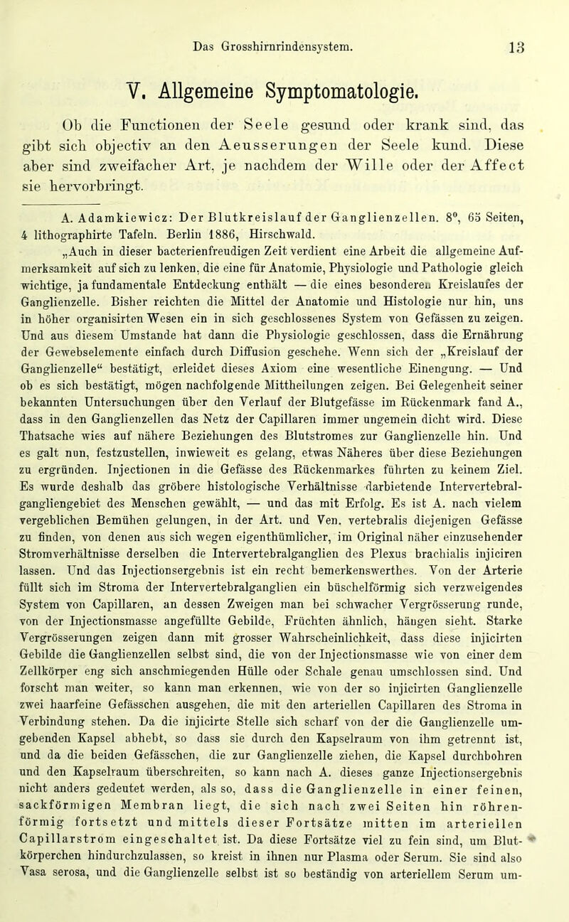 V. Allgemeine Symptomatologie. üb die Functionen der Seele gesund oder krank sind, das gibt sieb objectiv an den Aeusserungen der Seele kund. Diese aber sind zweifacber Art, je naebdem der Wille oder der Affect sie bervorbringt. A. Adamkiewicz: Der Blutkreislauf der Ganglienzellen. 8, 63 Seiten, 4 lithographirte Tafeln. Berlin 1886, Hirschwald. „Auch in dieser bacterienfreudigen Zeit verdient eine Arbeit die allgemeine Auf- merksamkeit auf sich zu lenken, die eine für Anatomie, Physiologie und Pathologie gleich wichtige, ja fundamentale Entdeckung enthält —die eines besonderen Kreislaufes der Ganglienzelle. Bisher reichten die Mittel der Anatomie und Histologie nur hin, uns in höher organisirten Wesen ein in sich geschlossenes System von Gefässen zu zeigen. Und aus diesem Umstande hat dann die Physiologie geschlossen, dass die Ernährung der Gewebselemente einfach durch Diffusion geschehe. Wenn sich der „Kreislauf der Ganglienzelle“ bestätigt, erleidet dieses Axiom eine wesentliche Einengung. — Und ob es sich bestätigt, mögen nachfolgende Mitthellungen zeigen. Bei Gelegenheit seiner bekannten Untersuchungen über den Verlauf der Blutgefässe im Rückenmark fand A., dass in den Ganglienzellen das Netz der Capillaren immer ungemein dicht wird. Diese Thatsache wies auf nähere Beziehungen des Blutstromes zur Ganglienzelle hin. Und es galt nun, festzustellen, inwieweit es gelang, etwas Näheres über diese Beziehungen zu ergründen. Injectionen in die Gefässe des Rückenmarkes führten zu keinem Ziel. Es wurde deshalb das gröbere histologische Verhältnisse darbietende Intervertebral- gangliengebiet des Menschen gewählt, — und das mit Erfolg. Es ist A. nach vielem vergeblichen Bemühen gelungen, in der Art. und Ven. vertebralis diejenigen Gefässe zu finden, von denen aus sich wegen eigenthümlicher, im Original näher einzusehender Strom Verhältnisse derselben die Intervertebralganglien des Plexus brachialis injiciren lassen. Und das Injectionsergebnis ist ein recht bemerkenswerthes. Von der Arterie füllt sich im Stroma der Intervertebralganglien ein büschelförmig sich verzweigendes System von Capillaren, an dessen Zweigen man bei schwacher Vergrösserung runde, von der Injectionsmasse angefüllte Gebilde, Früchten ähnlich, hängen sieht. Starke Vergrösserungen zeigen dann mit grosser Wahrscheinlichkeit, dass diese injicirten Gebilde die Ganglienzellen selbst sind, die von der Injectionsmasse wie von einer dem Zellkörper eng sich anschmiegenden Hülle oder Schale genau umschlossen sind. Und forscht man weiter, so kann man erkennen, wie von der so injicirten Ganglienzelle zwei haarfeine Gefässchen ausgehen, die mit den arteriellen Capillaren des Stroma in Verbindung stehen. Da die iujicirte Stelle sich scharf von der die Ganglienzelle um- gebenden Kapsel abhebt, so dass sie durch den Kapselraum von ihm getrennt ist, und da die beiden Gefässchen, die zur Ganglienzelle ziehen, die Kapsel durchbohren und den Kapselraum überschreiten, so kann nach A. dieses ganze Injectionsergebnis nicht anders gedeutet werden, als so, dass die Ganglienzelle in einer feinen, sackförmigen Membran liegt, die sich nach zwei Seiten hin röhren- förmig fortsetzt und mittels dieser Fortsätze mitten im arteriellen Capillarstrom eingeschaltet ist. Da diese Fortsätze viel zu fein sind, um Blut- *■ körperchen hindurchzulassen, so kreist in ihnen nur Plasma oder Serum. Sie sind also Vasa serosa, und die Ganglienzelle selbst ist so beständig von arteriellem Serum um-