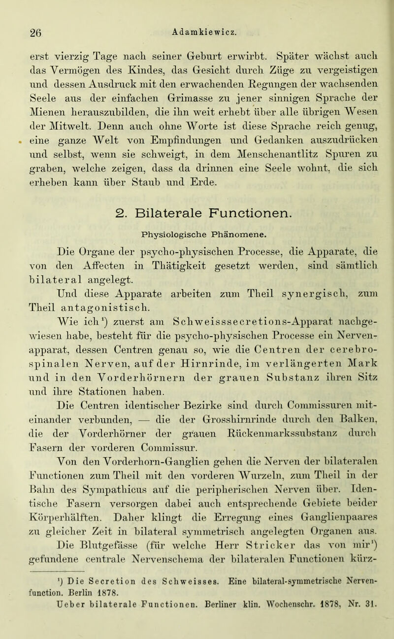 erst vierzig Tage nach seiner Greburt erwirbt. Später wächst auch das Vermögen des Kindes, das Gesicht durch Züge zu vergeistigen und dessen Ausdruck mit den erwachenden Regungen der wachsenden Seele aus der einfachen Grimasse zu jener sinnigen Sprache der Mienen herauszuhilden, die ihn weit erhebt über alle übrigen Wesen der Mitwelt. Denn auch ohne Worte ist diese Sprache reich genug, . eine ganze Welt von Empfindungen und Gedanken auszudrücken und selbst, wenn sie schweigt, in dem Menschenantlitz Spuren zu graben, welche zeigen, dass da drinnen eine Seele wohnt, die sich erheben kann über Staub und Erde. 2. Bilaterale Functionen. Physiologische Phänomene. Die Organe der psycho-physischen Processe, die Apparate, die von den Atfecten in Thätigkeit gesetzt werden, sind sämtlich bilateral angelegt. Und diese Apparate arbeiten zum Theil synergisch, zum Theil antagonistisch. Wie ich‘) zuerst am Schweisssecretions-Apparat nacbge- wiesen habe, besteht für die psycho-physischen Processe ein Nerven- apparat, dessen Centren genau so, wie die Centren der cerebro- spinalen Nerven, auf der Hirnrinde, im verlängerten Mark lind in den Vorderhörnern der grauen Substanz ihren Sitz und ihre Stationen haben. Die Centren identischer Bezirke sind durcli Commissuren mit- einander verbunden, — die der Grosshirnrinde durch den Balken, die der Vorderhörner der grauen Rückenmarkssubstanz durcli Fasern der vorderen Commissur. Von den Vorderhorn-Ganglien gehen die Nerven der bilateralen Functionen zum Theil mit den vorderen Wurzeln, zum Theil in der Bahn des Sympathicus auf die peripherischen Nerven über. Iden- tische Fasern versorgen dabei auch entsprechende Gebiete beider Körperhälften. Daher klingt die Erregung eines Ganglienpaares zu gleicher Zeit in bilateral symmetriscli angelegten Organen aus. Die Blutgefässe (für welche Herr Stricker das von mir') gefundene centrale Nervenschema der bilateralen Functionen kürz- ') Die Secretion des Schweisaes. Eine bilateral-symmetrische Nerven- function. Berlin 1878. lieber bilaterale Functionen. Berliner klin. Wochenschr. 1878, Nr. 31.