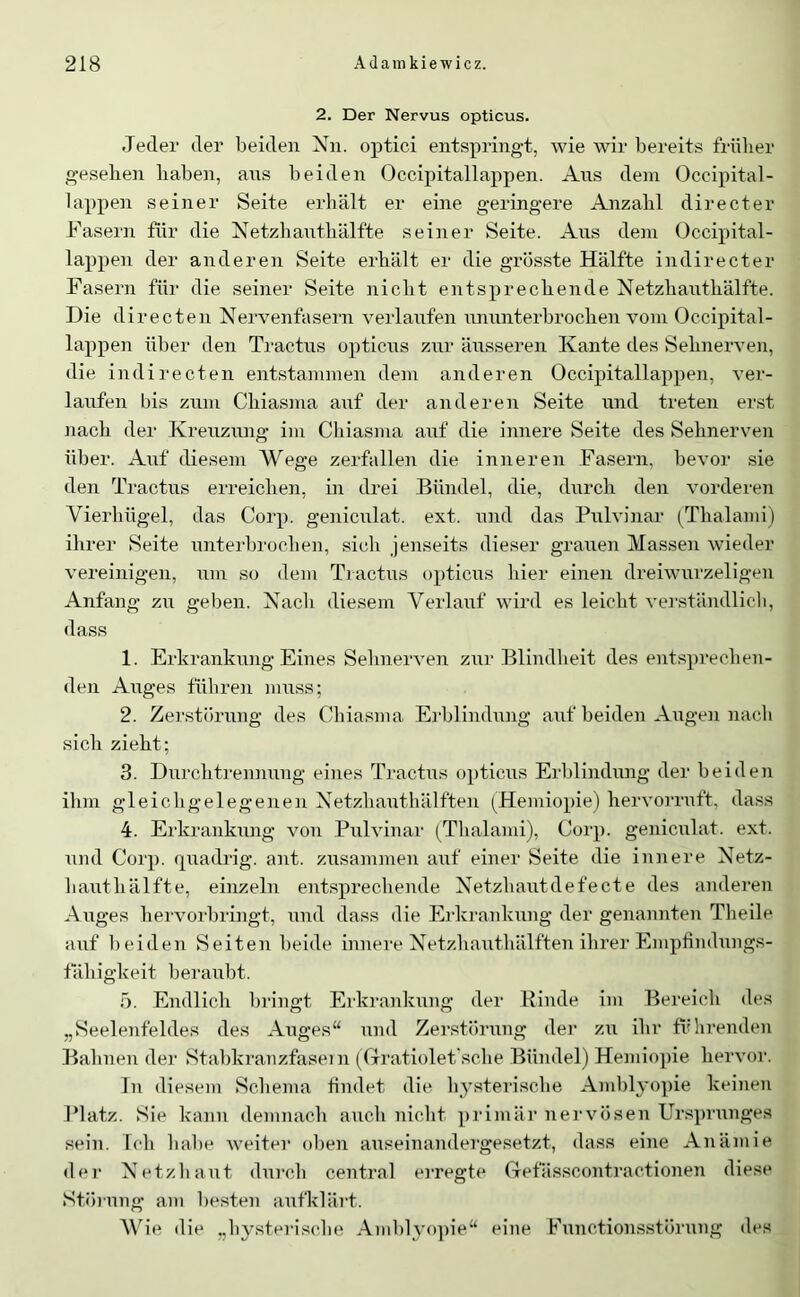 2. Der Nervus opticus. Jeder der beiden Nn. optici entspringt, wie wir bereits frülier g-eseben liaben, ans beiden Occipitallappen. Ans dem Occipital- lappen seiner Seite erhält er eine geringere Anzahl directer Fasern für die Netzhatithälfte seiner Seite. Ans dem Occipital- lappen der anderen Seite erhält er die grösste Hälfte indirecter Fasern für die seiner Seite nicht entsprechende Netzhanthälfte. Die directen Nervenfasern verlanfen nnnnterbrochen vom Occipital- lappen über den Tractns opticns znr ättsseren Kante des Sehnerven, die indirecten entstammen dem anderen Occipitallappen, ver- lanfen bis znm Chiasma anf der anderen Seite nnd treten erst nach der Krenznng im Chiasma anf die innere Seite des Sehnerven über. Anf diesem Wege zerfallen die inneren Fasern, bevor sie den Tractns erreichen, in drei Bündel, die, durch den vorderen Vierhügel, das Corp. genicnlat. ext. nnd das Pnlvinar (Thalami) ihrer Seite nnterbrochen, sicli jenseits dieser granen Massen wieder vereinigen, nm so dem Ti actns opticiis hier einen dreiwnrzeligen Anfang zn geben. Nach diesem Verlauf wird es leicht verständlicli, dass 1. Erkrankung Eines Sehnerven zni’ Blindheit des entsprechen- den Anges führen muss; 2. Zerstörung des Chiasma Erblindung anf beiden Angen nacli sich zieht; 3. Dnrchtrennung eines Tractns opticus Erblindung der beiden ihm gleichgelegenen NetzhautlüUften (Hemiopie) hervorruft, dass 4. Erkrankung von Pnlvinar (Thalami), Corp. genicnlat. ext. und Corp. quadrig. ant. zusammen auf einer Seite die innere Netz- hauthälfte, einzeln entsprechende Netzhautdefecte des anderen Auges liervorbri]igt, und dass die Ei’krankung der genannten Tlieile auf beiden Seiten beide innere Netzhauthälften ihrer Empümhings- tähigkeit beraubt. 5. Endlich bringt Erkrankung der Rinde im Bereich des „Seelenfeldes des Anges“ und Zerstörung der zu ihr fi''hi’enden Bahnen der Stabkranzfaseni (Cxratiolet'sche Bündel) Hemiopie hervoi’. In diesem Schema findet die Iqysterische Amblyopie keinen Platz. Sie kann demnach auch niclit primär nervösen Ursprunges sein, loh habe weiter ol)en auseinandergesetzt, dass eine Anämie der Netzliaut dui-cli central erregte ffefässcontractionen diese Stinung am besten aufklärt. VJe die „hysterische Amblyopie“ eine Functionsstörung des