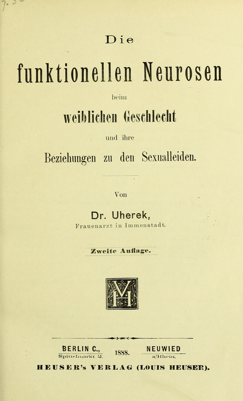 funktionellen Neurosen beim weiMiclieii (Jescliledit und ihre Beziehungen zu den Sexualleiden. Von Dr. Uherek, Frauenarzt in Immenstadt. Zweite Änfläige^ BERLIN C, ^g^y NEUWIED SpiiK'liuarlct a. a/Klioiii. HEVIS£}R's VE KL AG (LOUIS HEVISEB).