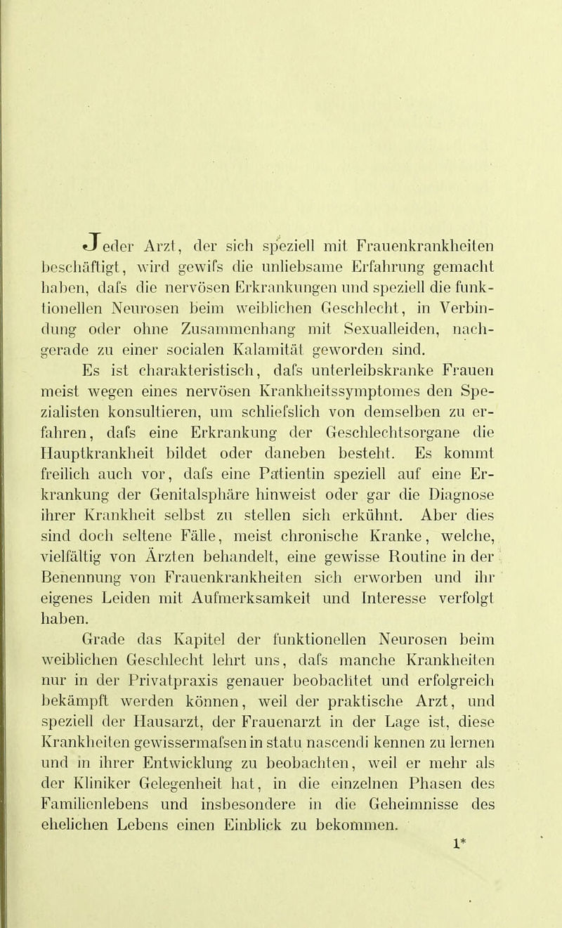 Jeder Arzt, der sich speziell mit Frauenkrankheiten Ijeschäftigt, wird gewifs die unliebsame Erfahrung gemacht haben, dafs die nervösen Erkrankungen und speziell die funk- tionellen Neurosen beim weiblichen Geschlecht, in Verbin- dung oder ohne Zusammenhang mit Sexualleiden, nach- gerade zu einer socialen Kalamität geworden sind. Es ist charakteristisch, dafs unterleibskranke Frauen meist wegen eines nervösen Krankheitssymptomes den Spe- zialisten konsultieren, um schliefslich von demselben zu er- fahren, dafs eine Erkrankung der Greschlechtsorgane die Hauptkrankheit bildet oder daneben besteht. Es kommt freilicli auch vor, dafs eine Patientin speziell auf eine Er- krankung der Genitalsphäre hinweist oder gar die Diagnose ihrer Krankheit selbst zu stellen sich erkühnt. Aber dies sind doch seltene Fälle, meist chronische Kranke, welche, vielfältig von Ärzten behandelt, eine gewisse Routine in der Benennung von Frauenkrankheiten sich erworben und ihr eigenes Leiden mit Aufmerksamkeit und Interesse verfolgt haben. Grade das Kapitel der funktionellen Neurosen beim weiblichen Geschlecht lehrt uns, dafs manche Krankheiten nur in der Privatpraxis genauer beobachtet mid erfolgreich bekämpft werden können, weil der praktische Arzt, und speziell der Flausarzt, der Frauenarzt in der Lage ist, diese Krankheiten gewissermafsen in statu nascendi kennen zu lernen und in ihrer Entwicklung zu beobachten, weil er mehr als der Kliniker Gelegenheit hat, in die einzelnen Phasen des Familienlebens und insbesondere in die Geheimnisse des ehelichen Lebens einen Einblick zu bekommen. 1*