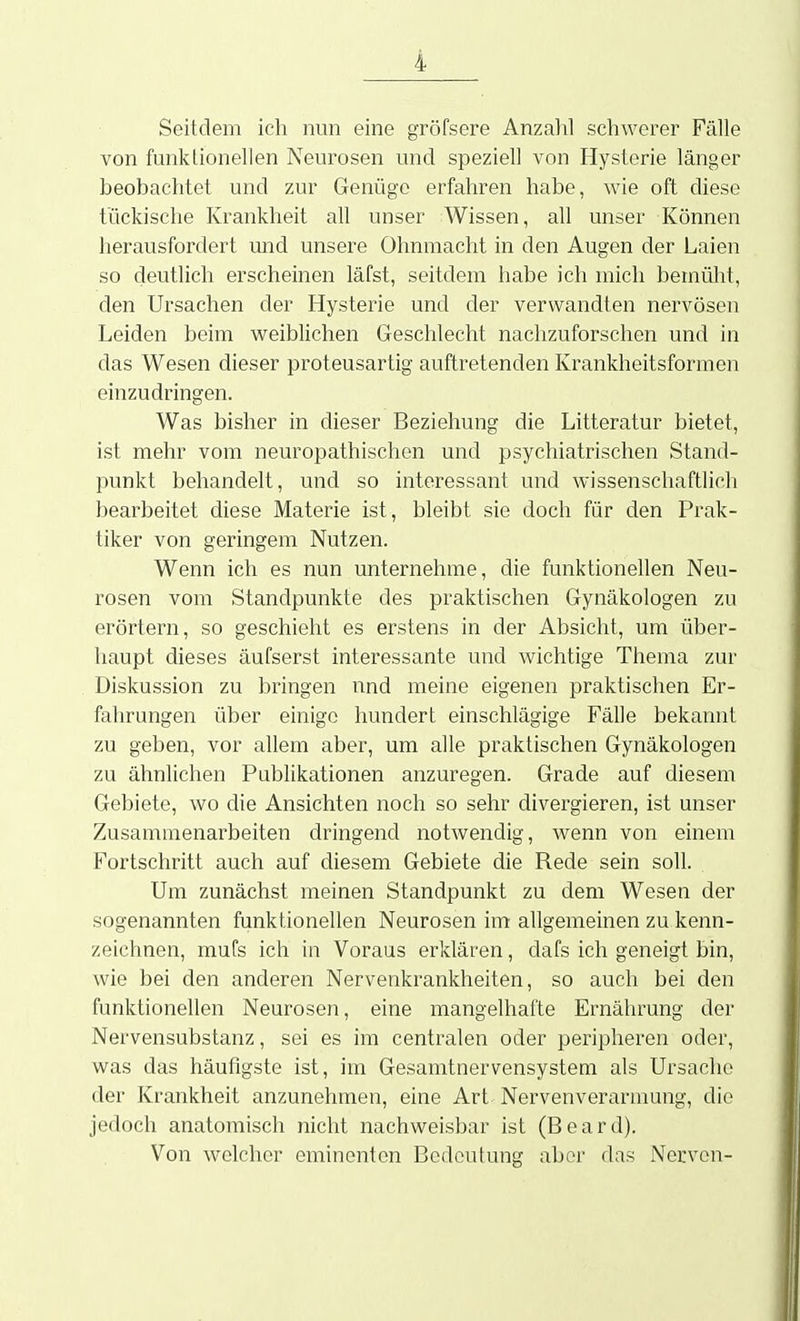 Seitdem ich nun eine gröfsere Anzalil schwerer Fälle von funktionellen Neurosen und speziell von Hysterie länger beobachtet und zur Genüge erfahren habe, wie oft diese tückische Krankheit all unser Wissen, all unser Können herausfordert und unsere Ohnmacht in den Augen der Laien so deutlich erscheinen läfst, seitdem habe ich mich bemülit, den Ursachen der Hysterie und der verwandten nervösen Leiden beim weiblichen Geschlecht nachzuforschen und in das Wesen dieser proteusartig auftretenden Krankheitsformen einzudringen. Was bisher in dieser Beziehung die Litteratur bietet, ist mehr vom neuropathischen und psychiatrischen Stand- punkt behandelt, und so interessant und wissenschaftlich bearbeitet diese Materie ist, bleibt sie doch für den Prak- tiker von geringem Nutzen. Wenn ich es nun unternehme, die funktionellen Neu- rosen vom Standpunkte des praktischen Gynäkologen zu erörtern, so geschieht es erstens in der Absicht, um über- haupt dieses äufserst interessante und wichtige Thema zur Diskussion zu bringen und meine eigenen praktischen Er- fahrungen über einige hundert einschlägige Fälle bekannt zu geben, vor allem aber, um alle praktischen Gynäkologen zu ähnlichen Publikationen anzuregen. Grade auf diesem Gebiete, wo die Ansichten noch so sehr divergieren, ist unser Zusammenarbeiten dringend notwendig, Avenn von einem Fortschritt auch auf diesem Gebiete die Rede sein soll. Um zunächst meinen Standpunkt zu dem Wesen der sogenannten funktionellen Neurosen im allgemeinen zu kenn- zeichnen, mufs ich in Voraus erklären, dafs ich geneigt bin, wie bei den anderen Nervenkrankheiten, so auch bei den funktionellen Neurosen, eine mangelhafte Ernährung der Nervensubstanz, sei es im centralen oder peripheren oder, was das häufigste ist, im Gesamtnervensystem als Ursache der Krankheit anzunehmen, eine Art Nervenverarumng, die jedoch anatomisch nicht nachweisbar ist (Beard). Von welcher eminenten Bedeutung aber das Nerven-