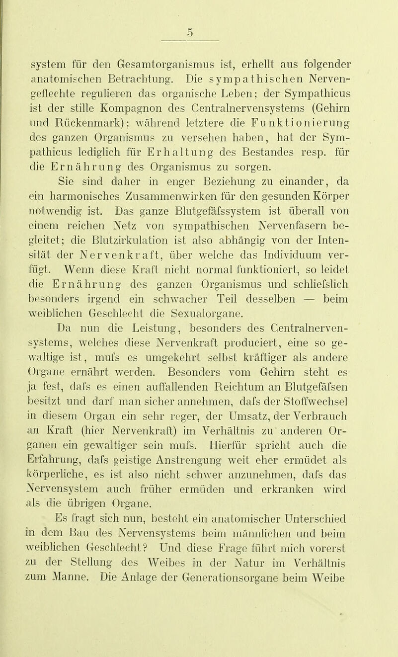 System für den Gesamtorganismus ist, erhellt aus folgender anatomischen Betrachtung. Die sympathischen Nerven- geflechte regulieren das organische Leben; der Sympathicus ist der stille Kompagnon des Centrainervensystems (Gehirn und Rückenmark); während letztere die Funktionierung des ganzen Organismus zu versehen haben, hat der Sym- pathicus lediglich für Erhaltung des Bestandes resp. für die Ernährung des Organismus zu sorgen. Sie sind daher in enger Beziehung zu einander, da ein harmonisches Zusammenwirken für den gesunden Körper notwendig ist. Das ganze Blutgefäfssystem ist überall von einem reichen Netz von sympathischen Nervenfasern be- gleitet; die Blutzirkulation ist also abhängig von der Inten- sität der Nervenkraft, über welche das Individuum ver- fügt. Wenn diese Kraft nicht normal funktioniert, so leidet die Ernährung des ganzen Organismus und schliefslich besonders irgend ein schwacher Teil desselben — beim weiblichen Geschlecht die Sexualorgane. Da nun die Leistung, besonders des Centrainerven- systems, welches diese Nervenkraft produciert, eine so ge- waltige ist, mufs es umgekehrt selbst kräftiger als andere Organe ernährt werden. Besonders vom Gehirn steht es ja fest, dafs es einen auffallenden Reichtum an Blutgefäfsen besitzt und darf man sicher annehmen, dafs der Stoffwechsel in diesem Organ ein sehr reger, der Umsatz, der Verbrauch an Kraft (hier Nervenkraft) im Verhältnis zu anderen Or- ganen ein gewaltiger sein mufs. Hierfür spricht auch die Erfahrung, dafs geistige Anstrengung weit eher ermüdet als körperiiche, es ist also nicht schwer anzunehmen, dafs das Nervensystem auch früher ermüden und erkranken wird als die übrigen Organe. Es fragt sich nun, besteht ein anatomischer Unterschied in dem Bau des Nervensystems beim männUchen und beim weiblichen Geschlecht ? Und diese Frage führt mich vorerst zu der Stellung des Weibes in der Natur im Verhältnis zum Manne, Die Anlage der Generationsorgane beim Weibe