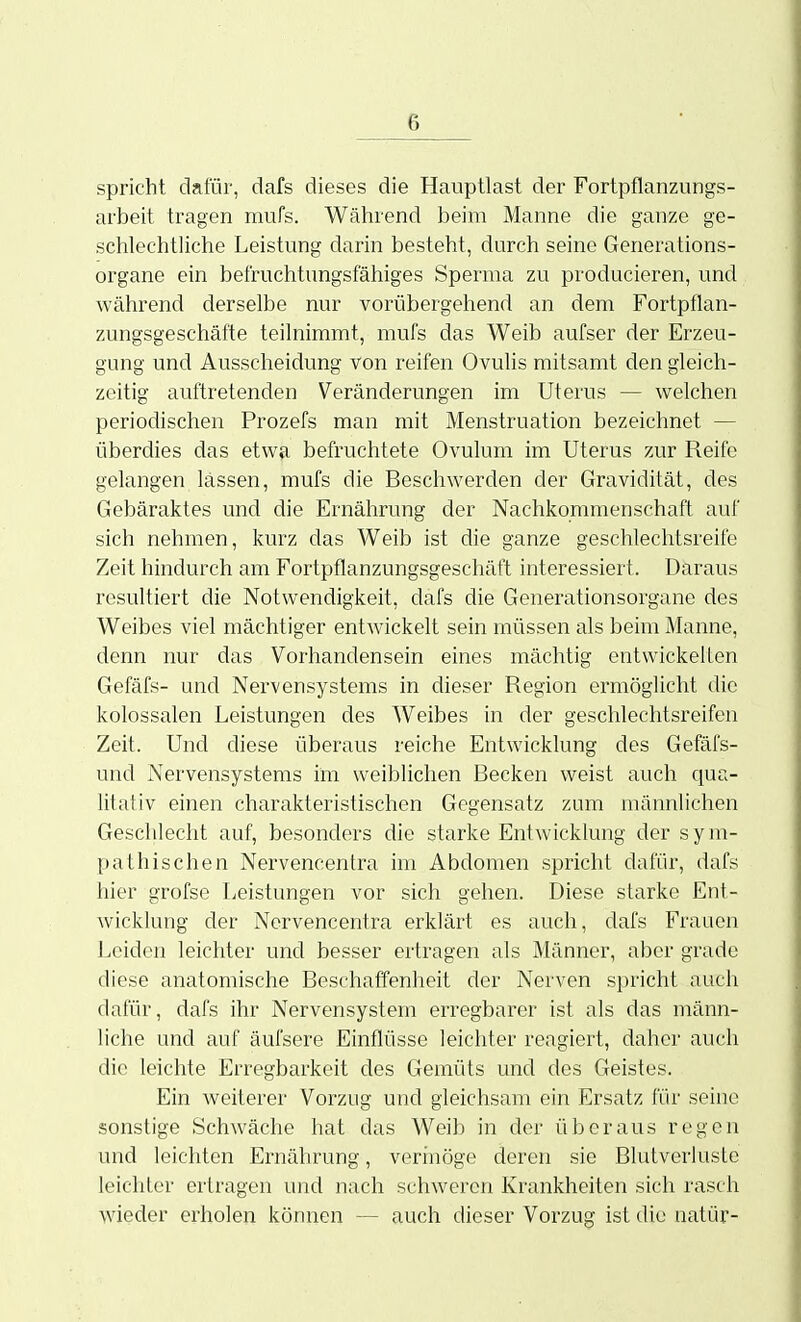 spricht dafür, dafs dieses die Hauptlast der Fortpflanzungs- arbeit tragen mufs. Wätirend beim Manne die ganze ge- sciilechtliclie Leistung darin besteht, durch seine Generations- organe ein befruchtungsfähiges Sperma zu producieren, und während derselbe nur vorübergehend an dem Fortpflan- zungsgeschätte teilnimmt, mufs das Weib aufser der Erzeu- gung und Ausscheidung von reifen Ovulis mitsamt den gleich- zeitig auftretenden Veränderungen im Uterus — welchen periodischen Prozefs man mit Menstruation bezeichnet — überdies das etwa befruchtete Ovulum im Uterus zur Reife gelangen lassen, mufs die Beschwerden der Gravidität, des Gebäraktes und die Ernährung der Nachkommenschaft auf sich nehmen, kurz das Weib ist die ganze geschlechtsreife Zeit hindurch am Fortpflanzungsgeschäft interessiert. Daraus resultiert die Notwendigkeit, dafs die Generationsorgane des Weibes viel mächtiger entwickelt sein müssen als beim Manne, denn nur das Vorhandensein eines mächtig entwickelten Gefäfs- und Nervensystems in dieser Region ermöglicht die kolossalen Leistungen des Weibes in der geschlechtsreifen Zeit. Und diese überaus reiche Entwicklung des Gefäfs- und Nervensystems im weiblichen Becken weist auch qua- litativ einen charakteristischen Gegensatz zum männlichen Geschlecht auf, besonders die starke Entwicklung der sym- pathischen Nervencentra im Abdomen spricht dafür, dafs hier grofse Leistungen vor sich gehen. Diese starke Ent- Avicklung der Nervencentra erklärt es auch, dafs Frauen Leiden leichter und besser ertragen als Männer, aber grade diese anatomische Beschaffenheit der Nerven spricht auch dafür, dafs ihr Nervensystem erregbarer ist als das männ- liche und auf äufsere Einflüsse leichter reagiert, daher auch die leichte Erregbarkeit des Gemüts und des Geistes. Ein weiterer Vorzug und gleichsam ein Ersatz für seine sonstige Schwäche hat das Weib in der überaus regen und leichten Ernährung, verinöge deren sie Blutverluste leichter ertragen und nach schweren Krankheiten sich rasch wieder einholen können — auch dieser Vorzug ist die natür-